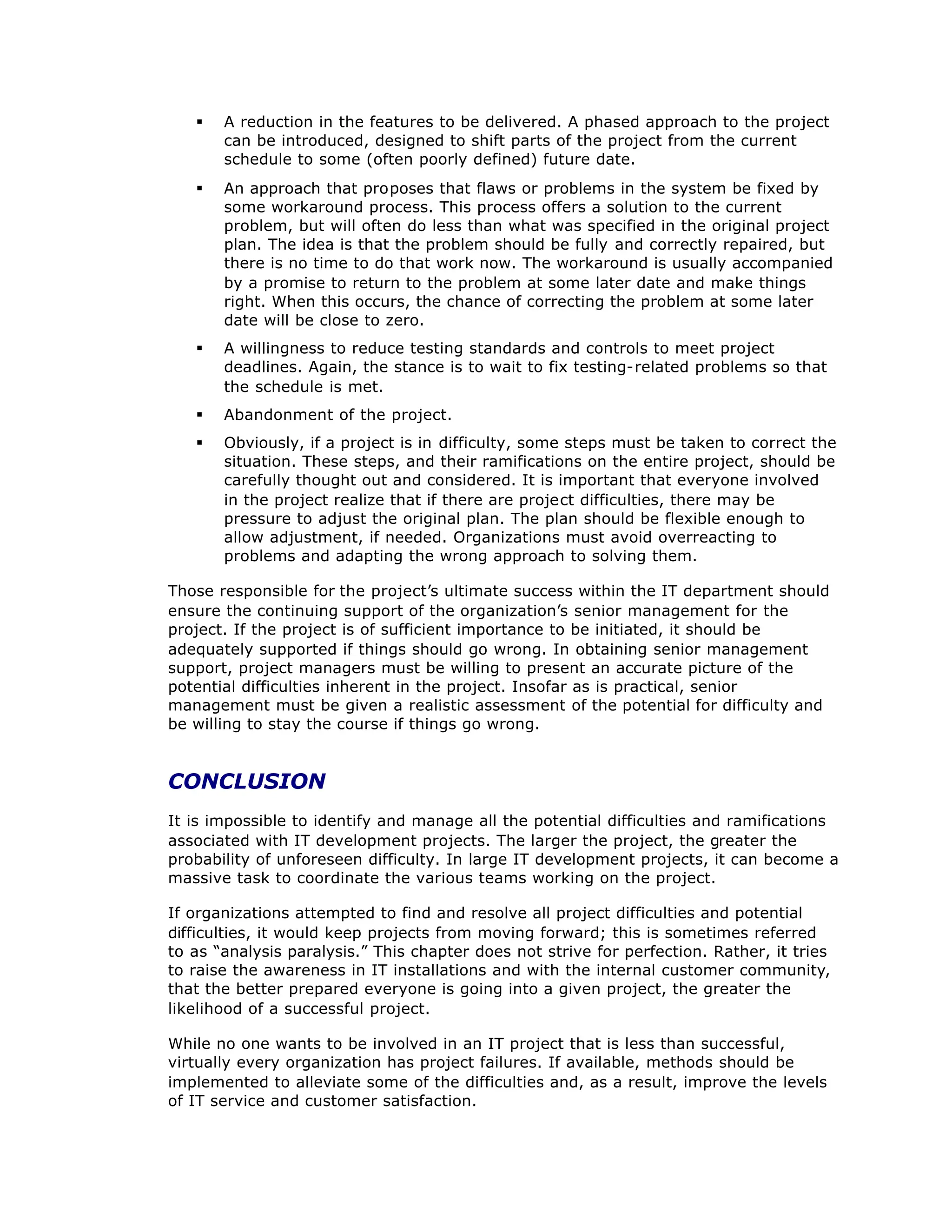 § A reduction in the features to be delivered. A phased approach to the project
can be introduced, designed to shift parts of the project from the current
schedule to some (often poorly defined) future date.
§ An approach that proposes that flaws or problems in the system be fixed by
some workaround process. This process offers a solution to the current
problem, but will often do less than what was specified in the original project
plan. The idea is that the problem should be fully and correctly repaired, but
there is no time to do that work now. The workaround is usually accompanied
by a promise to return to the problem at some later date and make things
right. When this occurs, the chance of correcting the problem at some later
date will be close to zero.
§ A willingness to reduce testing standards and controls to meet project
deadlines. Again, the stance is to wait to fix testing-related problems so that
the schedule is met.
§ Abandonment of the project.
§ Obviously, if a project is in difficulty, some steps must be taken to correct the
situation. These steps, and their ramifications on the entire project, should be
carefully thought out and considered. It is important that everyone involved
in the project realize that if there are project difficulties, there may be
pressure to adjust the original plan. The plan should be flexible enough to
allow adjustment, if needed. Organizations must avoid overreacting to
problems and adapting the wrong approach to solving them.
Those responsible for the project’
s ultimate success within the IT department should
ensure the continuing support of the organization’
s senior management for the
project. If the project is of sufficient importance to be initiated, it should be
adequately supported if things should go wrong. In obtaining senior management
support, project managers must be willing to present an accurate picture of the
potential difficulties inherent in the project. Insofar as is practical, senior
management must be given a realistic assessment of the potential for difficulty and
be willing to stay the course if things go wrong.
CONCLUSION
It is impossible to identify and manage all the potential difficulties and ramifications
associated with IT development projects. The larger the project, the greater the
probability of unforeseen difficulty. In large IT development projects, it can become a
massive task to coordinate the various teams working on the project.
If organizations attempted to find and resolve all project difficulties and potential
difficulties, it would keep projects from moving forward; this is sometimes referred
to as “
analysis paralysis.”This chapter does not strive for perfection. Rather, it tries
to raise the awareness in IT installations and with the internal customer community,
that the better prepared everyone is going into a given project, the greater the
likelihood of a successful project.
While no one wants to be involved in an IT project that is less than successful,
virtually every organization has project failures. If available, methods should be
implemented to alleviate some of the difficulties and, as a result, improve the levels
of IT service and customer satisfaction.
 