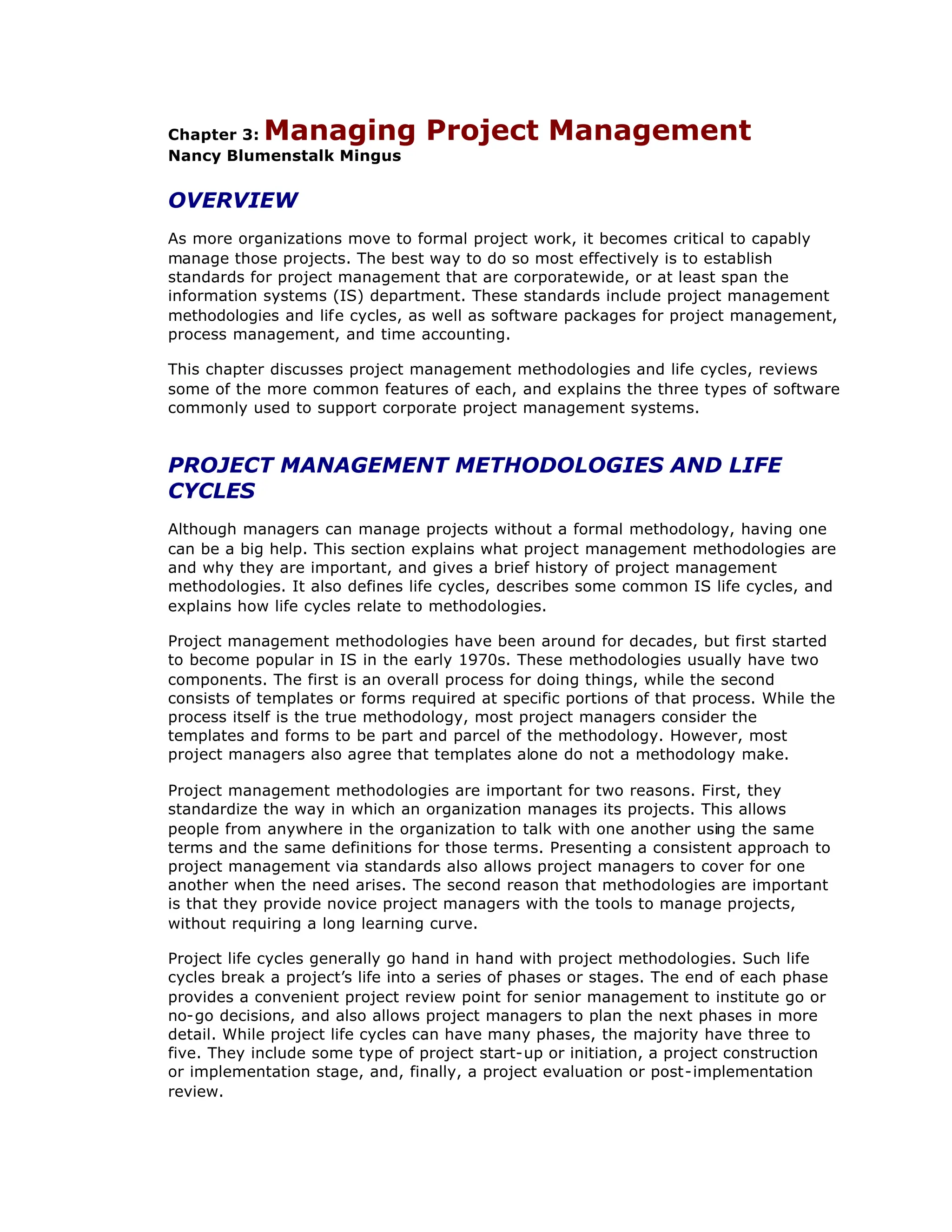 Chapter 3: Managing Project Management
Nancy Blumenstalk Mingus
OVERVIEW
As more organizations move to formal project work, it becomes critical to capably
manage those projects. The best way to do so most effectively is to establish
standards for project management that are corporatewide, or at least span the
information systems (IS) department. These standards include project management
methodologies and life cycles, as well as software packages for project management,
process management, and time accounting.
This chapter discusses project management methodologies and life cycles, reviews
some of the more common features of each, and explains the three types of software
commonly used to support corporate project management systems.
PROJECT MANAGEMENT METHODOLOGIES AND LIFE
CYCLES
Although managers can manage projects without a formal methodology, having one
can be a big help. This section explains what project management methodologies are
and why they are important, and gives a brief history of project management
methodologies. It also defines life cycles, describes some common IS life cycles, and
explains how life cycles relate to methodologies.
Project management methodologies have been around for decades, but first started
to become popular in IS in the early 1970s. These methodologies usually have two
components. The first is an overall process for doing things, while the second
consists of templates or forms required at specific portions of that process. While the
process itself is the true methodology, most project managers consider the
templates and forms to be part and parcel of the methodology. However, most
project managers also agree that templates alone do not a methodology make.
Project management methodologies are important for two reasons. First, they
standardize the way in which an organization manages its projects. This allows
people from anywhere in the organization to talk with one another using the same
terms and the same definitions for those terms. Presenting a consistent approach to
project management via standards also allows project managers to cover for one
another when the need arises. The second reason that methodologies are important
is that they provide novice project managers with the tools to manage projects,
without requiring a long learning curve.
Project life cycles generally go hand in hand with project methodologies. Such life
cycles break a project’
s life into a series of phases or stages. The end of each phase
provides a convenient project review point for senior management to institute go or
no-go decisions, and also allows project managers to plan the next phases in more
detail. While project life cycles can have many phases, the majority have three to
five. They include some type of project start-up or initiation, a project construction
or implementation stage, and, finally, a project evaluation or post-implementation
review.
 