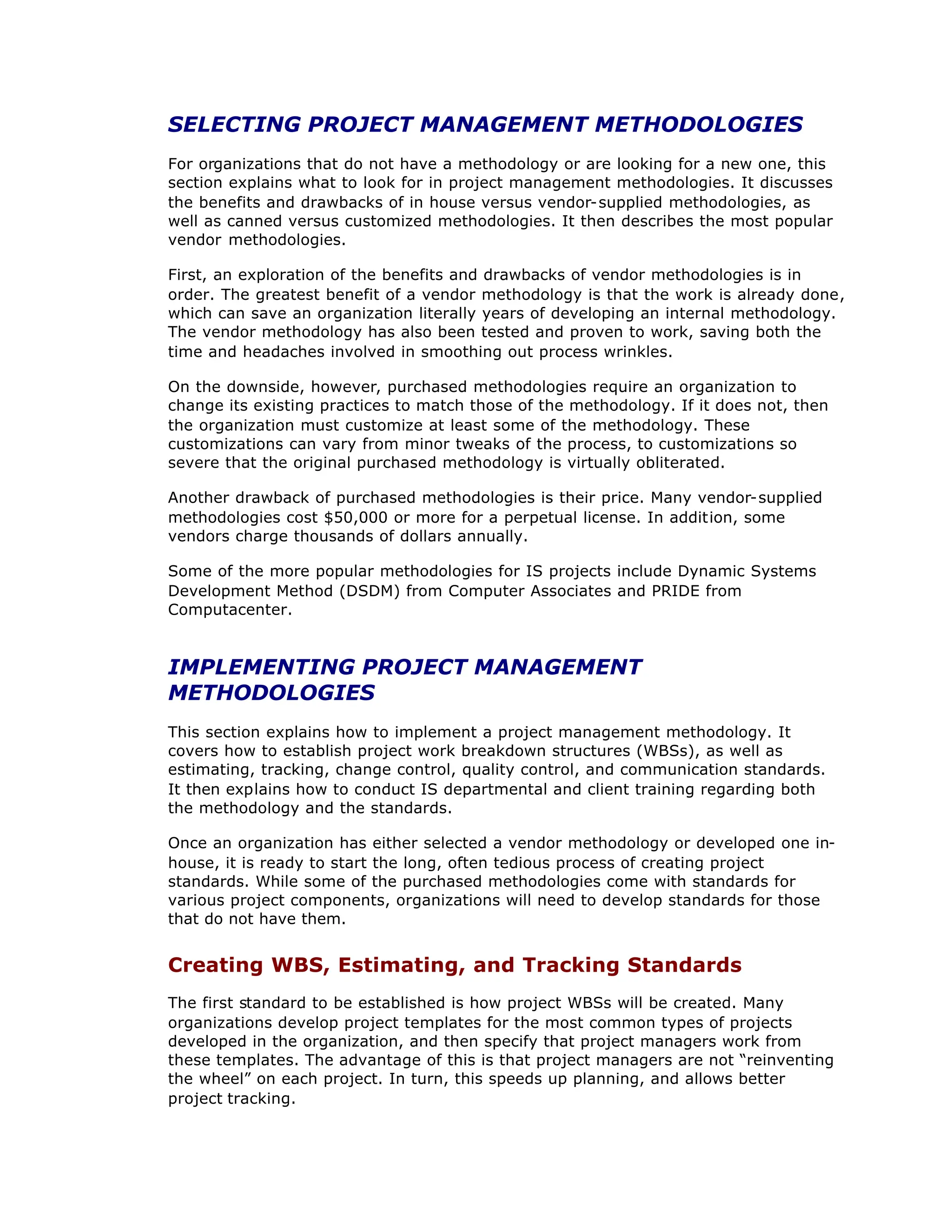 SELECTING PROJECT MANAGEMENT METHODOLOGIES
For organizations that do not have a methodology or are looking for a new one, this
section explains what to look for in project management methodologies. It discusses
the benefits and drawbacks of in house versus vendor-supplied methodologies, as
well as canned versus customized methodologies. It then describes the most popular
vendor methodologies.
First, an exploration of the benefits and drawbacks of vendor methodologies is in
order. The greatest benefit of a vendor methodology is that the work is already done,
which can save an organization literally years of developing an internal methodology.
The vendor methodology has also been tested and proven to work, saving both the
time and headaches involved in smoothing out process wrinkles.
On the downside, however, purchased methodologies require an organization to
change its existing practices to match those of the methodology. If it does not, then
the organization must customize at least some of the methodology. These
customizations can vary from minor tweaks of the process, to customizations so
severe that the original purchased methodology is virtually obliterated.
Another drawback of purchased methodologies is their price. Many vendor-supplied
methodologies cost $50,000 or more for a perpetual license. In addition, some
vendors charge thousands of dollars annually.
Some of the more popular methodologies for IS projects include Dynamic Systems
Development Method (DSDM) from Computer Associates and PRIDE from
Computacenter.
IMPLEMENTING PROJECT MANAGEMENT
METHODOLOGIES
This section explains how to implement a project management methodology. It
covers how to establish project work breakdown structures (WBSs), as well as
estimating, tracking, change control, quality control, and communication standards.
It then explains how to conduct IS departmental and client training regarding both
the methodology and the standards.
Once an organization has either selected a vendor methodology or developed one in-
house, it is ready to start the long, often tedious process of creating project
standards. While some of the purchased methodologies come with standards for
various project components, organizations will need to develop standards for those
that do not have them.
Creating WBS, Estimating, and Tracking Standards
The first standard to be established is how project WBSs will be created. Many
organizations develop project templates for the most common types of projects
developed in the organization, and then specify that project managers work from
these templates. The advantage of this is that project managers are not “
reinventing
the wheel”on each project. In turn, this speeds up planning, and allows better
project tracking.
 