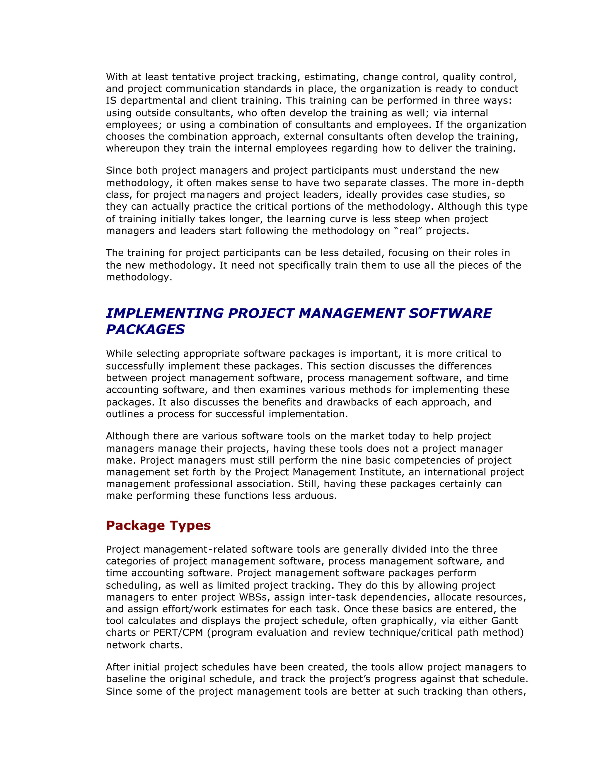 With at least tentative project tracking, estimating, change control, quality control,
and project communication standards in place, the organization is ready to conduct
IS departmental and client training. This training can be performed in three ways:
using outside consultants, who often develop the training as well; via internal
employees; or using a combination of consultants and employees. If the organization
chooses the combination approach, external consultants often develop the training,
whereupon they train the internal employees regarding how to deliver the training.
Since both project managers and project participants must understand the new
methodology, it often makes sense to have two separate classes. The more in-depth
class, for project ma nagers and project leaders, ideally provides case studies, so
they can actually practice the critical portions of the methodology. Although this type
of training initially takes longer, the learning curve is less steep when project
managers and leaders start following the methodology on “
real”projects.
The training for project participants can be less detailed, focusing on their roles in
the new methodology. It need not specifically train them to use all the pieces of the
methodology.
IMPLEMENTING PROJECT MANAGEMENT SOFTWARE
PACKAGES
While selecting appropriate software packages is important, it is more critical to
successfully implement these packages. This section discusses the differences
between project management software, process management software, and time
accounting software, and then examines various methods for implementing these
packages. It also discusses the benefits and drawbacks of each approach, and
outlines a process for successful implementation.
Although there are various software tools on the market today to help project
managers manage their projects, having these tools does not a project manager
make. Project managers must still perform the nine basic competencies of project
management set forth by the Project Management Institute, an international project
management professional association. Still, having these packages certainly can
make performing these functions less arduous.
Package Types
Project management-related software tools are generally divided into the three
categories of project management software, process management software, and
time accounting software. Project management software packages perform
scheduling, as well as limited project tracking. They do this by allowing project
managers to enter project WBSs, assign inter-task dependencies, allocate resources,
and assign effort/work estimates for each task. Once these basics are entered, the
tool calculates and displays the project schedule, often graphically, via either Gantt
charts or PERT/CPM (program evaluation and review technique/critical path method)
network charts.
After initial project schedules have been created, the tools allow project managers to
baseline the original schedule, and track the project’
s progress against that schedule.
Since some of the project management tools are better at such tracking than others,
 