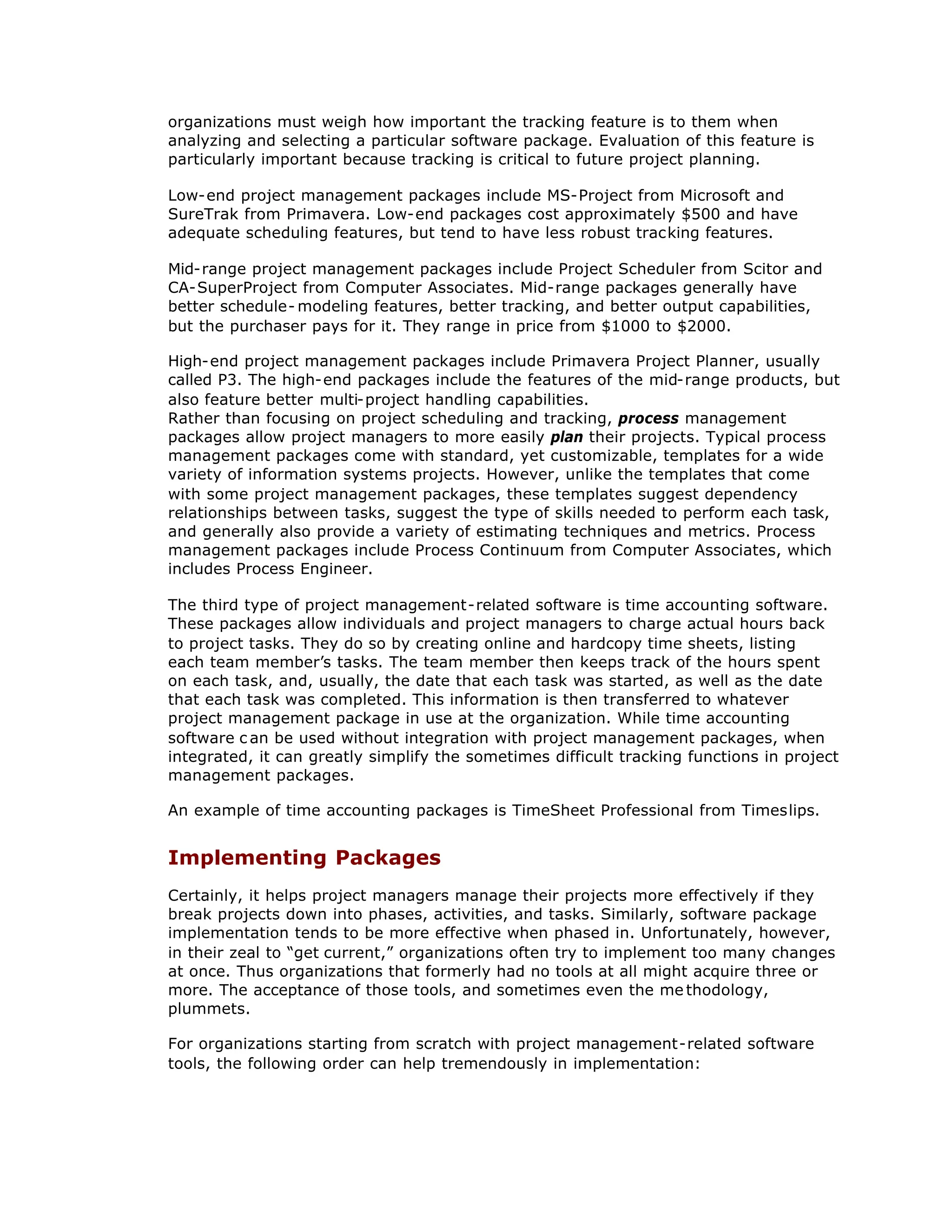 organizations must weigh how important the tracking feature is to them when
analyzing and selecting a particular software package. Evaluation of this feature is
particularly important because tracking is critical to future project planning.
Low-end project management packages include MS-Project from Microsoft and
SureTrak from Primavera. Low-end packages cost approximately $500 and have
adequate scheduling features, but tend to have less robust tracking features.
Mid-range project management packages include Project Scheduler from Scitor and
CA-SuperProject from Computer Associates. Mid-range packages generally have
better schedule- modeling features, better tracking, and better output capabilities,
but the purchaser pays for it. They range in price from $1000 to $2000.
High-end project management packages include Primavera Project Planner, usually
called P3. The high-end packages include the features of the mid-range products, but
also feature better multi-project handling capabilities.
Rather than focusing on project scheduling and tracking, process management
packages allow project managers to more easily plan their projects. Typical process
management packages come with standard, yet customizable, templates for a wide
variety of information systems projects. However, unlike the templates that come
with some project management packages, these templates suggest dependency
relationships between tasks, suggest the type of skills needed to perform each task,
and generally also provide a variety of estimating techniques and metrics. Process
management packages include Process Continuum from Computer Associates, which
includes Process Engineer.
The third type of project management-related software is time accounting software.
These packages allow individuals and project managers to charge actual hours back
to project tasks. They do so by creating online and hardcopy time sheets, listing
each team member’
s tasks. The team member then keeps track of the hours spent
on each task, and, usually, the date that each task was started, as well as the date
that each task was completed. This information is then transferred to whatever
project management package in use at the organization. While time accounting
software c an be used without integration with project management packages, when
integrated, it can greatly simplify the sometimes difficult tracking functions in project
management packages.
An example of time accounting packages is TimeSheet Professional from Timeslips.
Implementing Packages
Certainly, it helps project managers manage their projects more effectively if they
break projects down into phases, activities, and tasks. Similarly, software package
implementation tends to be more effective when phased in. Unfortunately, however,
in their zeal to “
get current,”organizations often try to implement too many changes
at once. Thus organizations that formerly had no tools at all might acquire three or
more. The acceptance of those tools, and sometimes even the me thodology,
plummets.
For organizations starting from scratch with project management-related software
tools, the following order can help tremendously in implementation:
 
