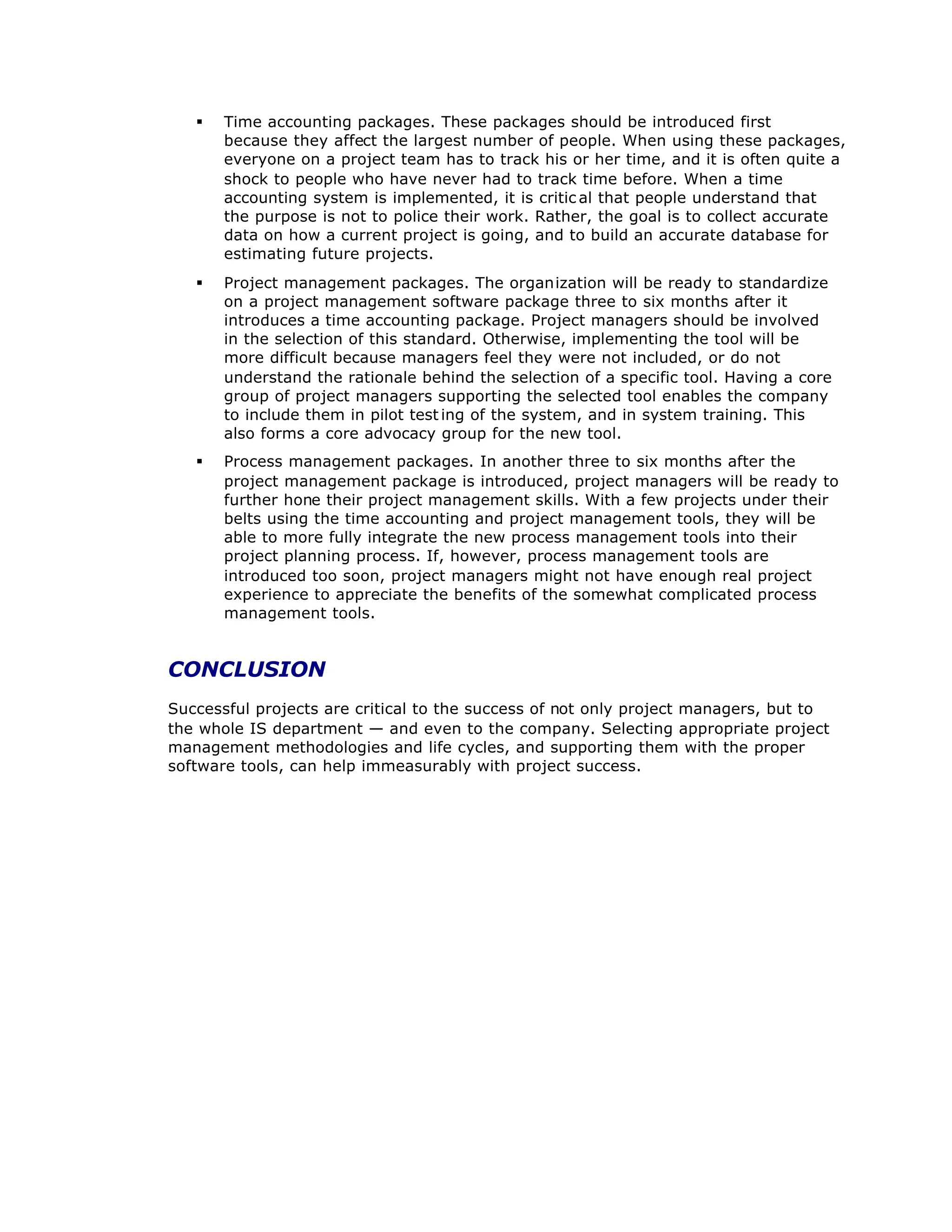 § Time accounting packages. These packages should be introduced first
because they affect the largest number of people. When using these packages,
everyone on a project team has to track his or her time, and it is often quite a
shock to people who have never had to track time before. When a time
accounting system is implemented, it is critic al that people understand that
the purpose is not to police their work. Rather, the goal is to collect accurate
data on how a current project is going, and to build an accurate database for
estimating future projects.
§ Project management packages. The organization will be ready to standardize
on a project management software package three to six months after it
introduces a time accounting package. Project managers should be involved
in the selection of this standard. Otherwise, implementing the tool will be
more difficult because managers feel they were not included, or do not
understand the rationale behind the selection of a specific tool. Having a core
group of project managers supporting the selected tool enables the company
to include them in pilot test ing of the system, and in system training. This
also forms a core advocacy group for the new tool.
§ Process management packages. In another three to six months after the
project management package is introduced, project managers will be ready to
further hone their project management skills. With a few projects under their
belts using the time accounting and project management tools, they will be
able to more fully integrate the new process management tools into their
project planning process. If, however, process management tools are
introduced too soon, project managers might not have enough real project
experience to appreciate the benefits of the somewhat complicated process
management tools.
CONCLUSION
Successful projects are critical to the success of not only project managers, but to
the whole IS department — and even to the company. Selecting appropriate project
management methodologies and life cycles, and supporting them with the proper
software tools, can help immeasurably with project success.
 