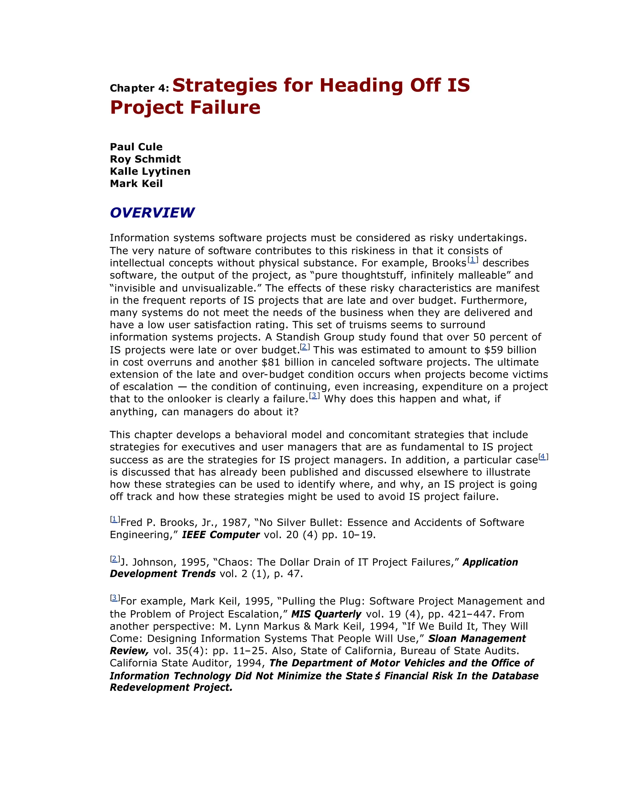 Chapter 4: Strategies for Heading Off IS
Project Failure
Paul Cule
Roy Schmidt
Kalle Lyytinen
Mark Keil
OVERVIEW
Information systems software projects must be considered as risky undertakings.
The very nature of software contributes to this riskiness in that it consists of
intellectual concepts without physical substance. For example, Brooks[1]
describes
software, the output of the project, as “
pure thoughtstuff, infinitely malleable”and
“
invisible and unvisualizable.”The effects of these risky characteristics are manifest
in the frequent reports of IS projects that are late and over budget. Furthermore,
many systems do not meet the needs of the business when they are delivered and
have a low user satisfaction rating. This set of truisms seems to surround
information systems projects. A Standish Group study found that over 50 percent of
IS projects were late or over budget.[2]
This was estimated to amount to $59 billion
in cost overruns and another $81 billion in canceled software projects. The ultimate
extension of the late and over-budget condition occurs when projects become victims
of escalation — the condition of continuing, even increasing, expenditure on a project
that to the onlooker is clearly a failure.[3]
Why does this happen and what, if
anything, can managers do about it?
This chapter develops a behavioral model and concomitant strategies that include
strategies for executives and user managers that are as fundamental to IS project
success as are the strategies for IS project managers. In addition, a particular case[4]
is discussed that has already been published and discussed elsewhere to illustrate
how these strategies can be used to identify where, and why, an IS project is going
off track and how these strategies might be used to avoid IS project failure.
[1]
Fred P. Brooks, Jr., 1987, “
No Silver Bullet: Essence and Accidents of Software
Engineering,”IEEE Computer vol. 20 (4) pp. 10–
19.
[2]
J. Johnson, 1995, “
Chaos: The Dollar Drain of IT Project Failures,”Application
Development Trends vol. 2 (1), p. 47.
[3]
For example, Mark Keil, 1995, “
Pulling the Plug: Software Project Management and
the Problem of Project Escalation,”MIS Quarterly vol. 19 (4), pp. 421–
447. From
another perspective: M. Lynn Markus & Mark Keil, 1994, “
If We Build It, They Will
Come: Designing Information Systems That People Will Use,”Sloan Management
Review, vol. 35(4): pp. 11–
25. Also, State of California, Bureau of State Audits.
California State Auditor, 1994, The Department of Motor Vehicles and the Office of
Information Technology Did Not Minimize the State’
s Financial Risk In the Database
Redevelopment Project.
 