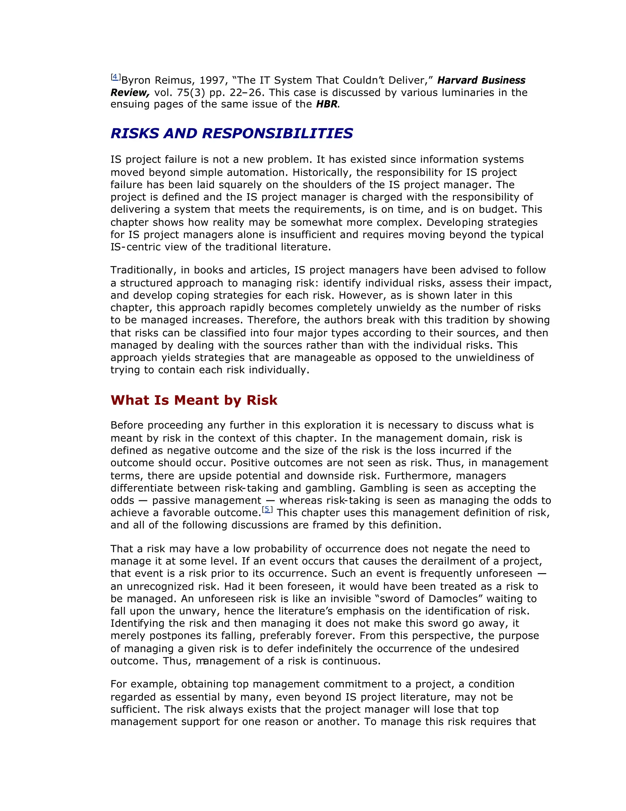 [4]
Byron Reimus, 1997, “
The IT System That Couldn’
t Deliver,”Harvard Business
Review, vol. 75(3) pp. 22–
26. This case is discussed by various luminaries in the
ensuing pages of the same issue of the HBR.
RISKS AND RESPONSIBILITIES
IS project failure is not a new problem. It has existed since information systems
moved beyond simple automation. Historically, the responsibility for IS project
failure has been laid squarely on the shoulders of the IS project manager. The
project is defined and the IS project manager is charged with the responsibility of
delivering a system that meets the requirements, is on time, and is on budget. This
chapter shows how reality may be somewhat more complex. Developing strategies
for IS project managers alone is insufficient and requires moving beyond the typical
IS-centric view of the traditional literature.
Traditionally, in books and articles, IS project managers have been advised to follow
a structured approach to managing risk: identify individual risks, assess their impact,
and develop coping strategies for each risk. However, as is shown later in this
chapter, this approach rapidly becomes completely unwieldy as the number of risks
to be managed increases. Therefore, the authors break with this tradition by showing
that risks can be classified into four major types according to their sources, and then
managed by dealing with the sources rather than with the individual risks. This
approach yields strategies that are manageable as opposed to the unwieldiness of
trying to contain each risk individually.
What Is Meant by Risk
Before proceeding any further in this exploration it is necessary to discuss what is
meant by risk in the context of this chapter. In the management domain, risk is
defined as negative outcome and the size of the risk is the loss incurred if the
outcome should occur. Positive outcomes are not seen as risk. Thus, in management
terms, there are upside potential and downside risk. Furthermore, managers
differentiate between risk-taking and gambling. Gambling is seen as accepting the
odds — passive management — whereas risk-taking is seen as managing the odds to
achieve a favorable outcome.[5]
This chapter uses this management definition of risk,
and all of the following discussions are framed by this definition.
That a risk may have a low probability of occurrence does not negate the need to
manage it at some level. If an event occurs that causes the derailment of a project,
that event is a risk prior to its occurrence. Such an event is frequently unforeseen —
an unrecognized risk. Had it been foreseen, it would have been treated as a risk to
be managed. An unforeseen risk is like an invisible “
sword of Damocles”waiting to
fall upon the unwary, hence the literature’
s emphasis on the identification of risk.
Identifying the risk and then managing it does not make this sword go away, it
merely postpones its falling, preferably forever. From this perspective, the purpose
of managing a given risk is to defer indefinitely the occurrence of the undesired
outcome. Thus, m
anagement of a risk is continuous.
For example, obtaining top management commitment to a project, a condition
regarded as essential by many, even beyond IS project literature, may not be
sufficient. The risk always exists that the project manager will lose that top
management support for one reason or another. To manage this risk requires that
 