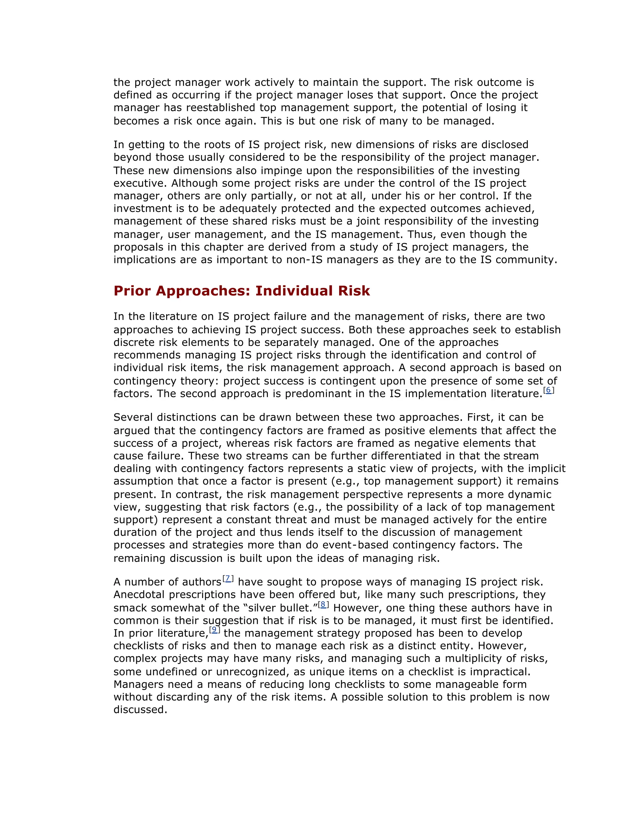 the project manager work actively to maintain the support. The risk outcome is
defined as occurring if the project manager loses that support. Once the project
manager has reestablished top management support, the potential of losing it
becomes a risk once again. This is but one risk of many to be managed.
In getting to the roots of IS project risk, new dimensions of risks are disclosed
beyond those usually considered to be the responsibility of the project manager.
These new dimensions also impinge upon the responsibilities of the investing
executive. Although some project risks are under the control of the IS project
manager, others are only partially, or not at all, under his or her control. If the
investment is to be adequately protected and the expected outcomes achieved,
management of these shared risks must be a joint responsibility of the investing
manager, user management, and the IS management. Thus, even though the
proposals in this chapter are derived from a study of IS project managers, the
implications are as important to non-IS managers as they are to the IS community.
Prior Approaches: Individual Risk
In the literature on IS project failure and the management of risks, there are two
approaches to achieving IS project success. Both these approaches seek to establish
discrete risk elements to be separately managed. One of the approaches
recommends managing IS project risks through the identification and control of
individual risk items, the risk management approach. A second approach is based on
contingency theory: project success is contingent upon the presence of some set of
factors. The second approach is predominant in the IS implementation literature.[6]
Several distinctions can be drawn between these two approaches. First, it can be
argued that the contingency factors are framed as positive elements that affect the
success of a project, whereas risk factors are framed as negative elements that
cause failure. These two streams can be further differentiated in that the stream
dealing with contingency factors represents a static view of projects, with the implicit
assumption that once a factor is present (e.g., top management support) it remains
present. In contrast, the risk management perspective represents a more dynamic
view, suggesting that risk factors (e.g., the possibility of a lack of top management
support) represent a constant threat and must be managed actively for the entire
duration of the project and thus lends itself to the discussion of management
processes and strategies more than do event-based contingency factors. The
remaining discussion is built upon the ideas of managing risk.
A number of authors[7]
have sought to propose ways of managing IS project risk.
Anecdotal prescriptions have been offered but, like many such prescriptions, they
smack somewhat of the “
silver bullet.”
[8]
However, one thing these authors have in
common is their suggestion that if risk is to be managed, it must first be identified.
In prior literature,[9]
the management strategy proposed has been to develop
checklists of risks and then to manage each risk as a distinct entity. However,
complex projects may have many risks, and managing such a multiplicity of risks,
some undefined or unrecognized, as unique items on a checklist is impractical.
Managers need a means of reducing long checklists to some manageable form
without discarding any of the risk items. A possible solution to this problem is now
discussed.
 