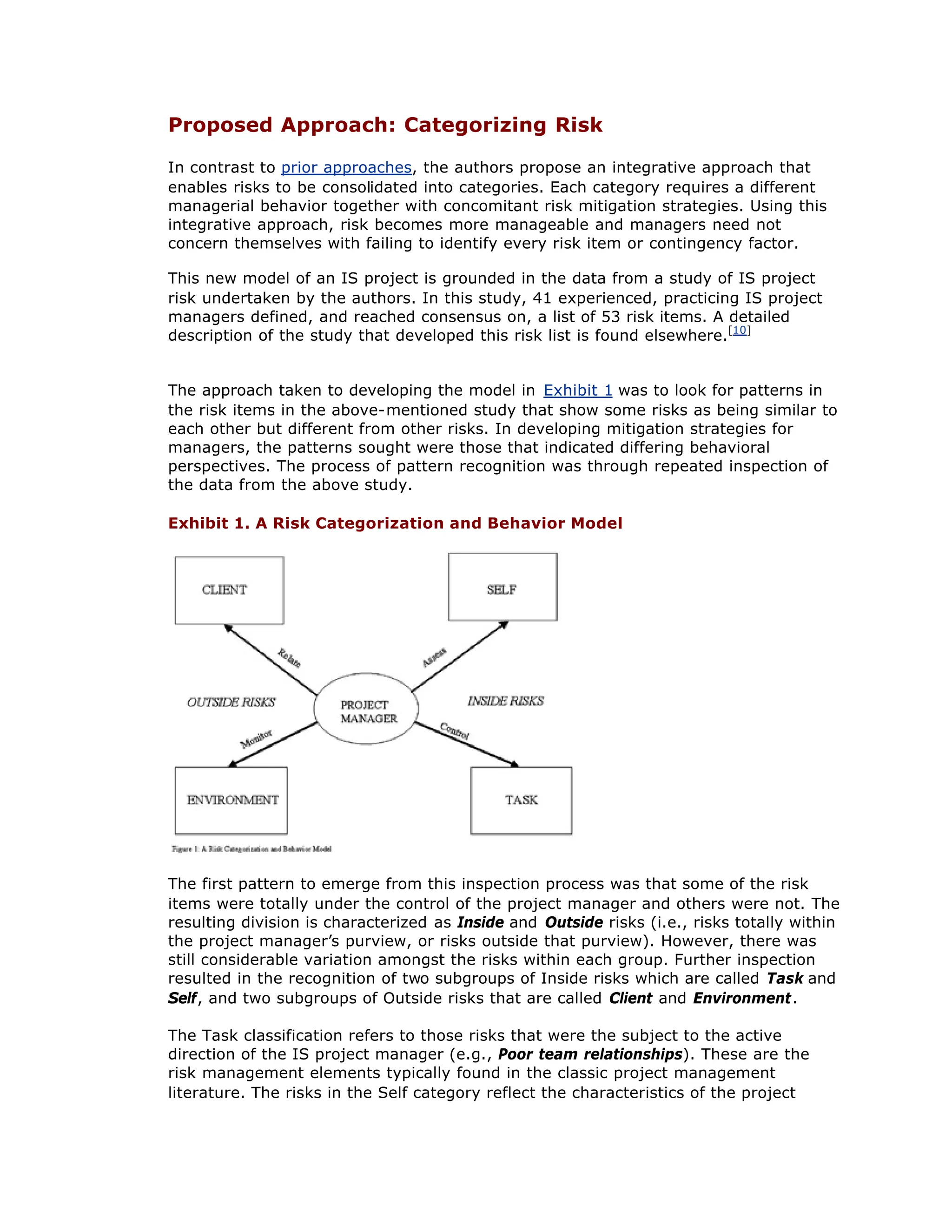 Proposed Approach: Categorizing Risk
In contrast to prior approaches, the authors propose an integrative approach that
enables risks to be consolidated into categories. Each category requires a different
managerial behavior together with concomitant risk mitigation strategies. Using this
integrative approach, risk becomes more manageable and managers need not
concern themselves with failing to identify every risk item or contingency factor.
This new model of an IS project is grounded in the data from a study of IS project
risk undertaken by the authors. In this study, 41 experienced, practicing IS project
managers defined, and reached consensus on, a list of 53 risk items. A detailed
description of the study that developed this risk list is found elsewhere.[10]
The approach taken to developing the model in Exhibit 1 was to look for patterns in
the risk items in the above-mentioned study that show some risks as being similar to
each other but different from other risks. In developing mitigation strategies for
managers, the patterns sought were those that indicated differing behavioral
perspectives. The process of pattern recognition was through repeated inspection of
the data from the above study.
Exhibit 1. A Risk Categorization and Behavior Model
The first pattern to emerge from this inspection process was that some of the risk
items were totally under the control of the project manager and others were not. The
resulting division is characterized as Inside and Outside risks (i.e., risks totally within
the project manager’
s purview, or risks outside that purview). However, there was
still considerable variation amongst the risks within each group. Further inspection
resulted in the recognition of two subgroups of Inside risks which are called Task and
Self, and two subgroups of Outside risks that are called Client and Environment.
The Task classification refers to those risks that were the subject to the active
direction of the IS project manager (e.g., Poor team relationships). These are the
risk management elements typically found in the classic project management
literature. The risks in the Self category reflect the characteristics of the project
 