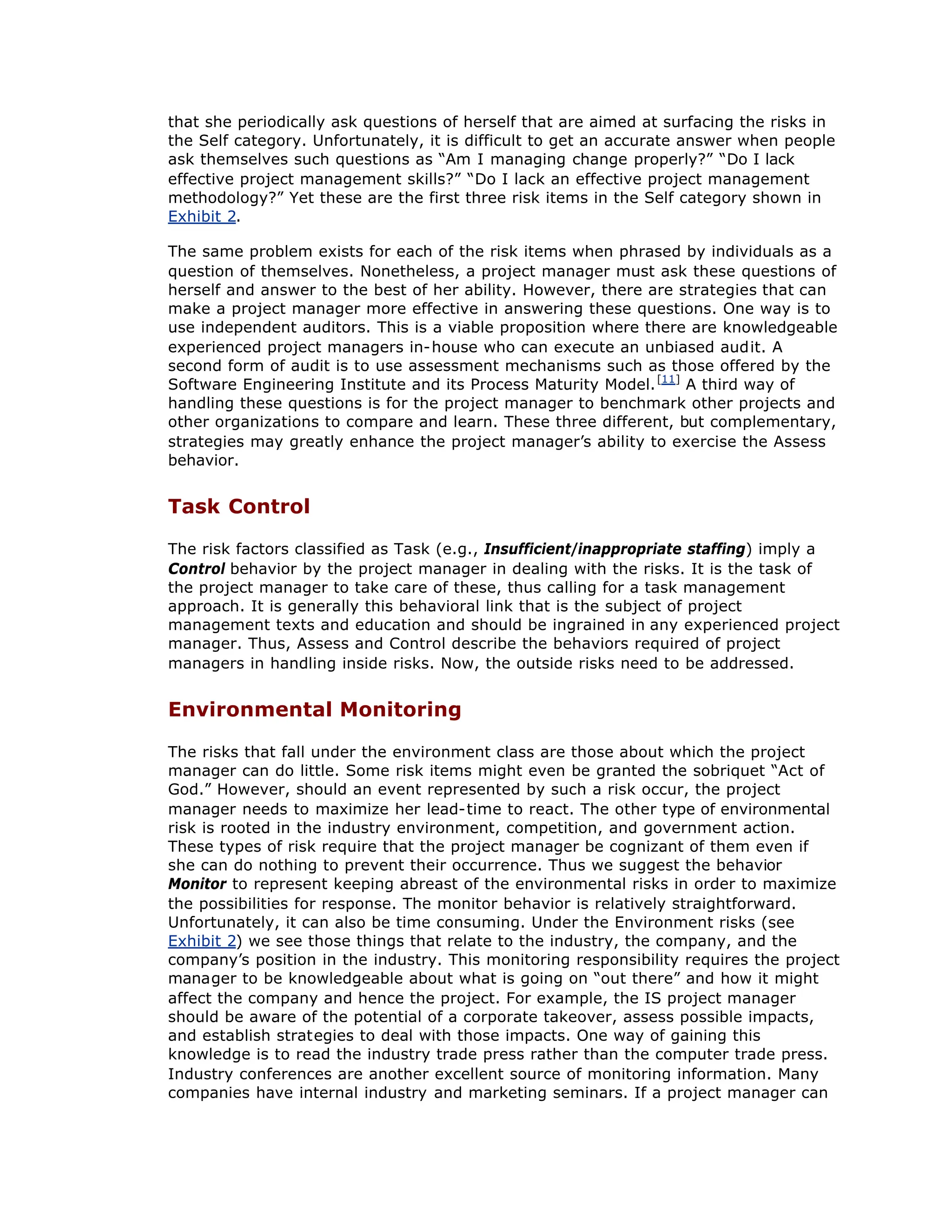 that she periodically ask questions of herself that are aimed at surfacing the risks in
the Self category. Unfortunately, it is difficult to get an accurate answer when people
ask themselves such questions as “
Am I managing change properly?”“
Do I lack
effective project management skills?”“
Do I lack an effective project management
methodology?”Yet these are the first three risk items in the Self category shown in
Exhibit 2.
The same problem exists for each of the risk items when phrased by individuals as a
question of themselves. Nonetheless, a project manager must ask these questions of
herself and answer to the best of her ability. However, there are strategies that can
make a project manager more effective in answering these questions. One way is to
use independent auditors. This is a viable proposition where there are knowledgeable
experienced project managers in-house who can execute an unbiased audit. A
second form of audit is to use assessment mechanisms such as those offered by the
Software Engineering Institute and its Process Maturity Model.[11]
A third way of
handling these questions is for the project manager to benchmark other projects and
other organizations to compare and learn. These three different, but complementary,
strategies may greatly enhance the project manager’
s ability to exercise the Assess
behavior.
Task Control
The risk factors classified as Task (e.g., Insufficient/inappropriate staffing) imply a
Control behavior by the project manager in dealing with the risks. It is the task of
the project manager to take care of these, thus calling for a task management
approach. It is generally this behavioral link that is the subject of project
management texts and education and should be ingrained in any experienced project
manager. Thus, Assess and Control describe the behaviors required of project
managers in handling inside risks. Now, the outside risks need to be addressed.
Environmental Monitoring
The risks that fall under the environment class are those about which the project
manager can do little. Some risk items might even be granted the sobriquet “
Act of
God.”However, should an event represented by such a risk occur, the project
manager needs to maximize her lead-time to react. The other type of environmental
risk is rooted in the industry environment, competition, and government action.
These types of risk require that the project manager be cognizant of them even if
she can do nothing to prevent their occurrence. Thus we suggest the behavior
Monitor to represent keeping abreast of the environmental risks in order to maximize
the possibilities for response. The monitor behavior is relatively straightforward.
Unfortunately, it can also be time consuming. Under the Environment risks (see
Exhibit 2) we see those things that relate to the industry, the company, and the
company’
s position in the industry. This monitoring responsibility requires the project
manager to be knowledgeable about what is going on “
out there”and how it might
affect the company and hence the project. For example, the IS project manager
should be aware of the potential of a corporate takeover, assess possible impacts,
and establish strategies to deal with those impacts. One way of gaining this
knowledge is to read the industry trade press rather than the computer trade press.
Industry conferences are another excellent source of monitoring information. Many
companies have internal industry and marketing seminars. If a project manager can
 