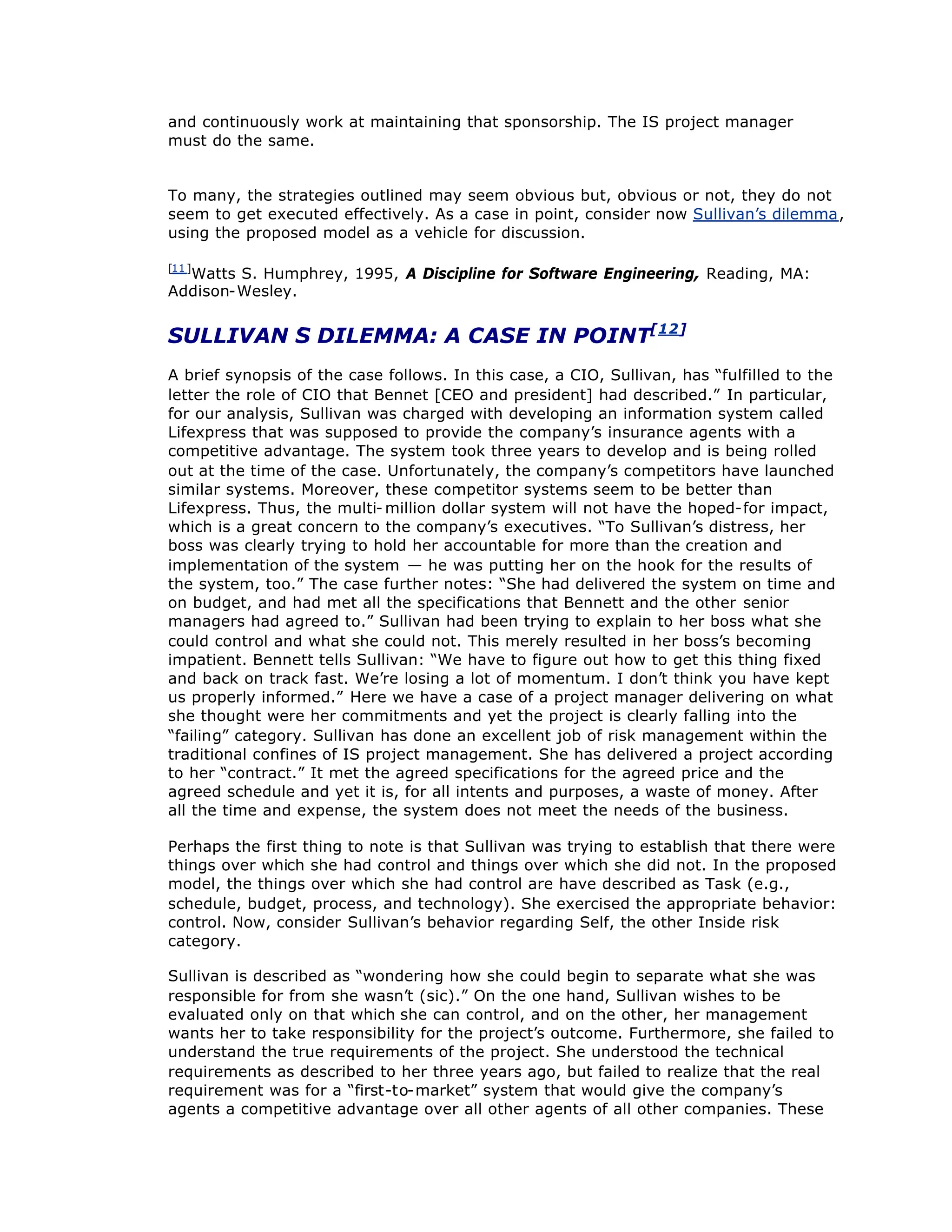 and continuously work at maintaining that sponsorship. The IS project manager
must do the same.
To many, the strategies outlined may seem obvious but, obvious or not, they do not
seem to get executed effectively. As a case in point, consider now Sullivan’
s dilemma,
using the proposed model as a vehicle for discussion.
[11]
Watts S. Humphrey, 1995, A Discipline for Software Engineering, Reading, MA:
Addison-Wesley.
SULLIVAN’
S DILEMMA: A CASE IN POINT[12]
A brief synopsis of the case follows. In this case, a CIO, Sullivan, has “
fulfilled to the
letter the role of CIO that Bennet [CEO and president] had described.”In particular,
for our analysis, Sullivan was charged with developing an information system called
Lifexpress that was supposed to provide the company’
s insurance agents with a
competitive advantage. The system took three years to develop and is being rolled
out at the time of the case. Unfortunately, the company’
s competitors have launched
similar systems. Moreover, these competitor systems seem to be better than
Lifexpress. Thus, the multi- million dollar system will not have the hoped-for impact,
which is a great concern to the company’
s executives. “
To Sullivan’
s distress, her
boss was clearly trying to hold her accountable for more than the creation and
implementation of the system — he was putting her on the hook for the results of
the system, too.”The case further notes: “
She had delivered the system on time and
on budget, and had met all the specifications that Bennett and the other senior
managers had agreed to.”Sullivan had been trying to explain to her boss what she
could control and what she could not. This merely resulted in her boss’
s becoming
impatient. Bennett tells Sullivan: “
We have to figure out how to get this thing fixed
and back on track fast. We’
re losing a lot of momentum. I don’
t think you have kept
us properly informed.”Here we have a case of a project manager delivering on what
she thought were her commitments and yet the project is clearly falling into the
“
failing”category. Sullivan has done an excellent job of risk management within the
traditional confines of IS project management. She has delivered a project according
to her “
contract.”It met the agreed specifications for the agreed price and the
agreed schedule and yet it is, for all intents and purposes, a waste of money. After
all the time and expense, the system does not meet the needs of the business.
Perhaps the first thing to note is that Sullivan was trying to establish that there were
things over which she had control and things over which she did not. In the proposed
model, the things over which she had control are have described as Task (e.g.,
schedule, budget, process, and technology). She exercised the appropriate behavior:
control. Now, consider Sullivan’
s behavior regarding Self, the other Inside risk
category.
Sullivan is described as “
wondering how she could begin to separate what she was
responsible for from she wasn’
t (sic).”On the one hand, Sullivan wishes to be
evaluated only on that which she can control, and on the other, her management
wants her to take responsibility for the project’
s outcome. Furthermore, she failed to
understand the true requirements of the project. She understood the technical
requirements as described to her three years ago, but failed to realize that the real
requirement was for a “
first-to-market”system that would give the company’
s
agents a competitive advantage over all other agents of all other companies. These
 