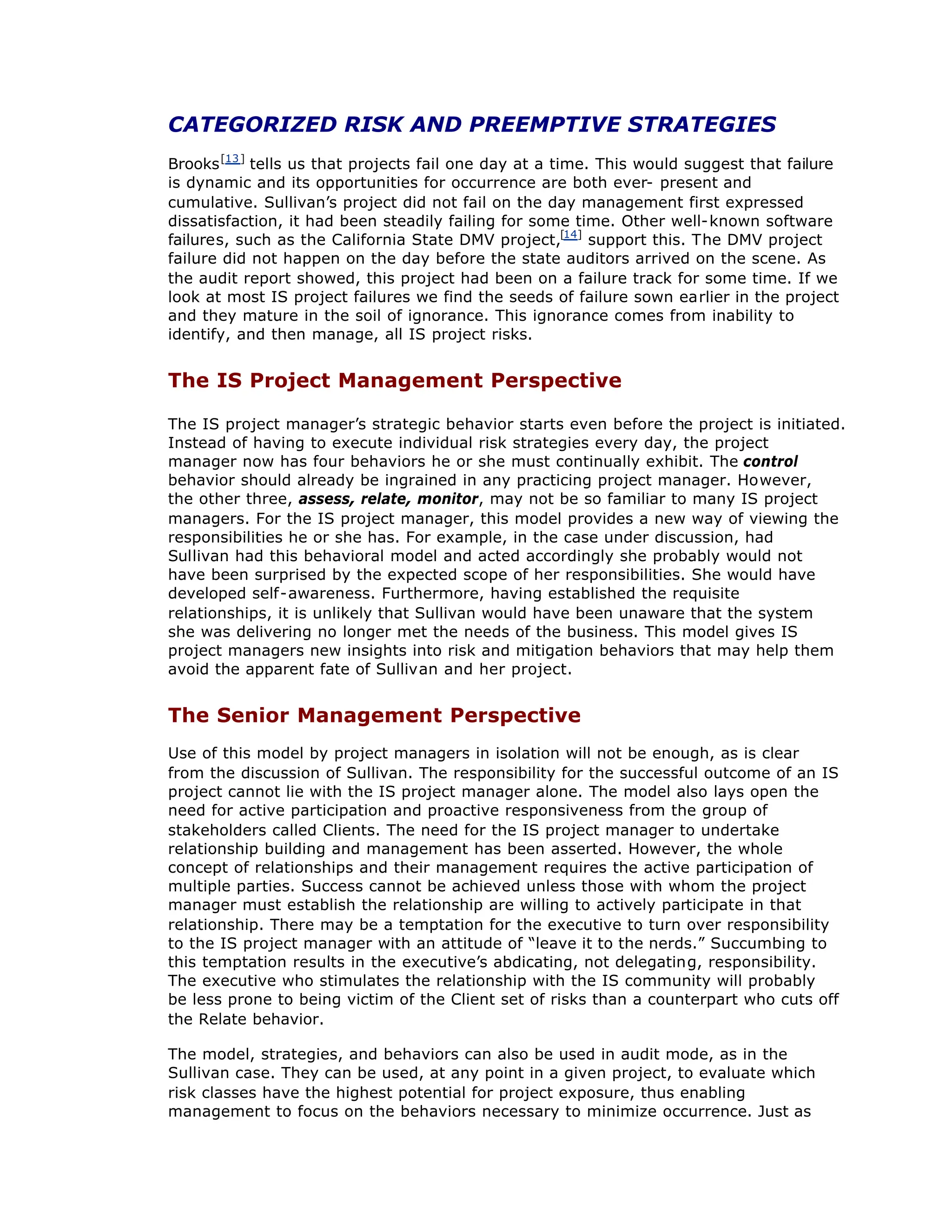 CATEGORIZED RISK AND PREEMPTIVE STRATEGIES
Brooks[13]
tells us that projects fail one day at a time. This would suggest that failure
is dynamic and its opportunities for occurrence are both ever- present and
cumulative. Sullivan’
s project did not fail on the day management first expressed
dissatisfaction, it had been steadily failing for some time. Other well-known software
failures, such as the California State DMV project,[14]
support this. The DMV project
failure did not happen on the day before the state auditors arrived on the scene. As
the audit report showed, this project had been on a failure track for some time. If we
look at most IS project failures we find the seeds of failure sown earlier in the project
and they mature in the soil of ignorance. This ignorance comes from inability to
identify, and then manage, all IS project risks.
The IS Project Management Perspective
The IS project manager’
s strategic behavior starts even before the project is initiated.
Instead of having to execute individual risk strategies every day, the project
manager now has four behaviors he or she must continually exhibit. The control
behavior should already be ingrained in any practicing project manager. However,
the other three, assess, relate, monitor, may not be so familiar to many IS project
managers. For the IS project manager, this model provides a new way of viewing the
responsibilities he or she has. For example, in the case under discussion, had
Sullivan had this behavioral model and acted accordingly she probably would not
have been surprised by the expected scope of her responsibilities. She would have
developed self-awareness. Furthermore, having established the requisite
relationships, it is unlikely that Sullivan would have been unaware that the system
she was delivering no longer met the needs of the business. This model gives IS
project managers new insights into risk and mitigation behaviors that may help them
avoid the apparent fate of Sullivan and her project.
The Senior Management Perspective
Use of this model by project managers in isolation will not be enough, as is clear
from the discussion of Sullivan. The responsibility for the successful outcome of an IS
project cannot lie with the IS project manager alone. The model also lays open the
need for active participation and proactive responsiveness from the group of
stakeholders called Clients. The need for the IS project manager to undertake
relationship building and management has been asserted. However, the whole
concept of relationships and their management requires the active participation of
multiple parties. Success cannot be achieved unless those with whom the project
manager must establish the relationship are willing to actively participate in that
relationship. There may be a temptation for the executive to turn over responsibility
to the IS project manager with an attitude of “
leave it to the nerds.”Succumbing to
this temptation results in the executive’
s abdicating, not delegating, responsibility.
The executive who stimulates the relationship with the IS community will probably
be less prone to being victim of the Client set of risks than a counterpart who cuts off
the Relate behavior.
The model, strategies, and behaviors can also be used in audit mode, as in the
Sullivan case. They can be used, at any point in a given project, to evaluate which
risk classes have the highest potential for project exposure, thus enabling
management to focus on the behaviors necessary to minimize occurrence. Just as
 