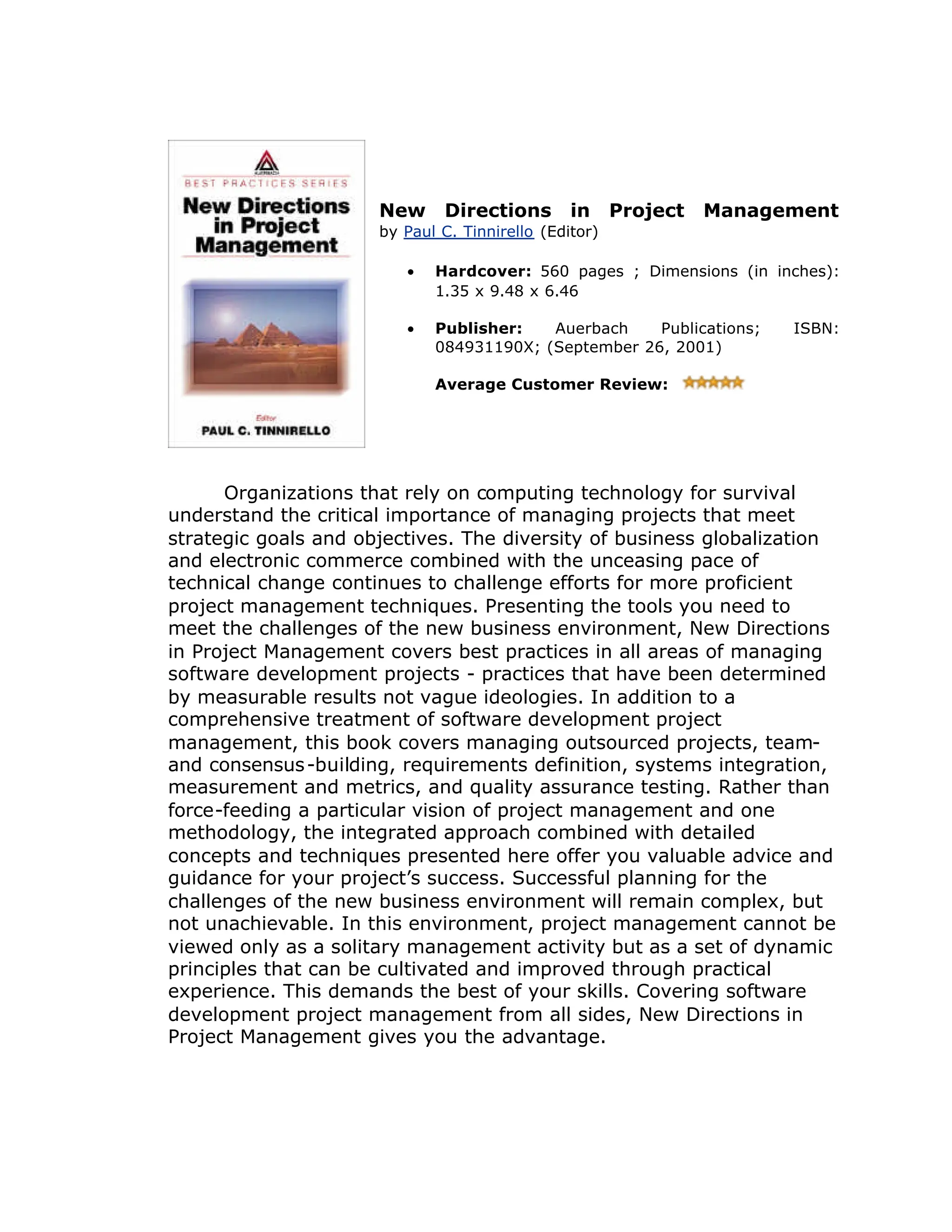 New Directions in Project Management
by Paul C. Tinnirello (Editor)
• Hardcover: 560 pages ; Dimensions (in inches):
1.35 x 9.48 x 6.46
•
• Publisher: Auerbach Publications; ISBN:
084931190X; (September 26, 2001)
•
• Average Customer Review:
Organizations that rely on computing technology for survival
understand the critical importance of managing projects that meet
strategic goals and objectives. The diversity of business globalization
and electronic commerce combined with the unceasing pace of
technical change continues to challenge efforts for more proficient
project management techniques. Presenting the tools you need to
meet the challenges of the new business environment, New Directions
in Project Management covers best practices in all areas of managing
software development projects - practices that have been determined
by measurable results not vague ideologies. In addition to a
comprehensive treatment of software development project
management, this book covers managing outsourced projects, team-
and consensus-building, requirements definition, systems integration,
measurement and metrics, and quality assurance testing. Rather than
force-feeding a particular vision of project management and one
methodology, the integrated approach combined with detailed
concepts and techniques presented here offer you valuable advice and
guidance for your project’
s success. Successful planning for the
challenges of the new business environment will remain complex, but
not unachievable. In this environment, project management cannot be
viewed only as a solitary management activity but as a set of dynamic
principles that can be cultivated and improved through practical
experience. This demands the best of your skills. Covering software
development project management from all sides, New Directions in
Project Management gives you the advantage.
 