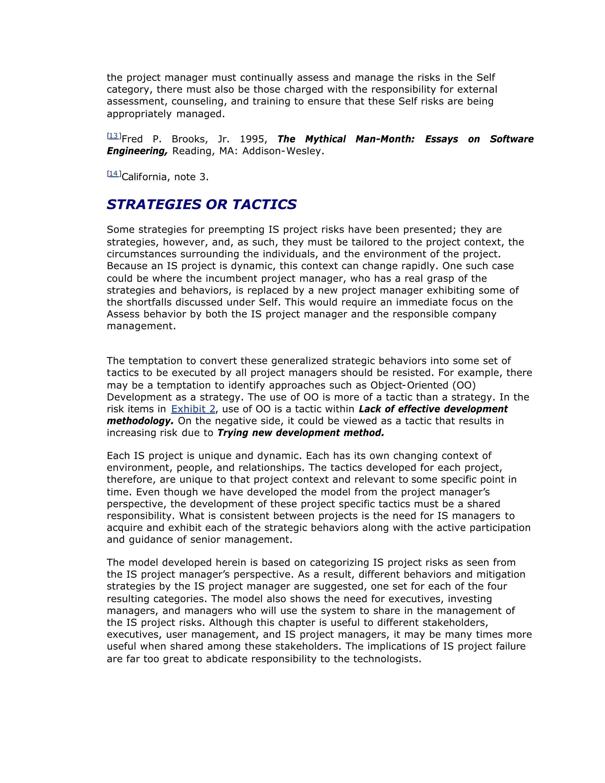the project manager must continually assess and manage the risks in the Self
category, there must also be those charged with the responsibility for external
assessment, counseling, and training to ensure that these Self risks are being
appropriately managed.
[13]
Fred P. Brooks, Jr. 1995, The Mythical Man-Month: Essays on Software
Engineering, Reading, MA: Addison-Wesley.
[14]
California, note 3.
STRATEGIES OR TACTICS
Some strategies for preempting IS project risks have been presented; they are
strategies, however, and, as such, they must be tailored to the project context, the
circumstances surrounding the individuals, and the environment of the project.
Because an IS project is dynamic, this context can change rapidly. One such case
could be where the incumbent project manager, who has a real grasp of the
strategies and behaviors, is replaced by a new project manager exhibiting some of
the shortfalls discussed under Self. This would require an immediate focus on the
Assess behavior by both the IS project manager and the responsible company
management.
The temptation to convert these generalized strategic behaviors into some set of
tactics to be executed by all project managers should be resisted. For example, there
may be a temptation to identify approaches such as Object-Oriented (OO)
Development as a strategy. The use of OO is more of a tactic than a strategy. In the
risk items in Exhibit 2, use of OO is a tactic within Lack of effective development
methodology. On the negative side, it could be viewed as a tactic that results in
increasing risk due to Trying new development method.
Each IS project is unique and dynamic. Each has its own changing context of
environment, people, and relationships. The tactics developed for each project,
therefore, are unique to that project context and relevant to some specific point in
time. Even though we have developed the model from the project manager’
s
perspective, the development of these project specific tactics must be a shared
responsibility. What is consistent between projects is the need for IS managers to
acquire and exhibit each of the strategic behaviors along with the active participation
and guidance of senior management.
The model developed herein is based on categorizing IS project risks as seen from
the IS project manager’
s perspective. As a result, different behaviors and mitigation
strategies by the IS project manager are suggested, one set for each of the four
resulting categories. The model also shows the need for executives, investing
managers, and managers who will use the system to share in the management of
the IS project risks. Although this chapter is useful to different stakeholders,
executives, user management, and IS project managers, it may be many times more
useful when shared among these stakeholders. The implications of IS project failure
are far too great to abdicate responsibility to the technologists.
 