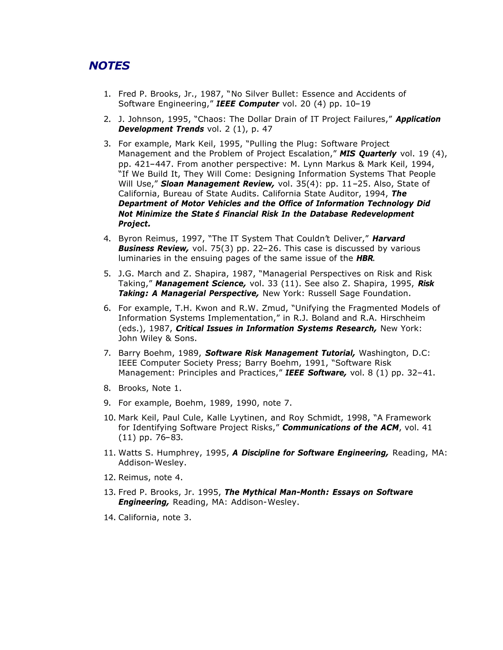 NOTES
1. Fred P. Brooks, Jr., 1987, “
No Silver Bullet: Essence and Accidents of
Software Engineering,”IEEE Computer vol. 20 (4) pp. 10–
19
2. J. Johnson, 1995, “
Chaos: The Dollar Drain of IT Project Failures,”Application
Development Trends vol. 2 (1), p. 47
3. For example, Mark Keil, 1995, “
Pulling the Plug: Software Project
Management and the Problem of Project Escalation,”MIS Quarterly vol. 19 (4),
pp. 421–
447. From another perspective: M. Lynn Markus & Mark Keil, 1994,
“
If We Build It, They Will Come: Designing Information Systems That People
Will Use,”Sloan Management Review, vol. 35(4): pp. 11–
25. Also, State of
California, Bureau of State Audits. California State Auditor, 1994, The
Department of Motor Vehicles and the Office of Information Technology Did
Not Minimize the State’
s Financial Risk In the Database Redevelopment
Project.
4. Byron Reimus, 1997, “
The IT System That Couldn’
t Deliver,”Harvard
Business Review, vol. 75(3) pp. 22–
26. This case is discussed by various
luminaries in the ensuing pages of the same issue of the HBR.
5. J.G. March and Z. Shapira, 1987, “
Managerial Perspectives on Risk and Risk
Taking,”Management Science, vol. 33 (11). See also Z. Shapira, 1995, Risk
Taking: A Managerial Perspective, New York: Russell Sage Foundation.
6. For example, T.H. Kwon and R.W. Zmud, “
Unifying the Fragmented Models of
Information Systems Implementation,”in R.J. Boland and R.A. Hirschheim
(eds.), 1987, Critical Issues in Information Systems Research, New York:
John Wiley & Sons.
7. Barry Boehm, 1989, Software Risk Management Tutorial, Washington, D.C:
IEEE Computer Society Press; Barry Boehm, 1991, “
Software Risk
Management: Principles and Practices,”IEEE Software, vol. 8 (1) pp. 32–
41.
8. Brooks, Note 1.
9. For example, Boehm, 1989, 1990, note 7.
10. Mark Keil, Paul Cule, Kalle Lyytinen, and Roy Schmidt, 1998, “
A Framework
for Identifying Software Project Risks,”Communications of the ACM, vol. 41
(11) pp. 76–
83.
11. Watts S. Humphrey, 1995, A Discipline for Software Engineering, Reading, MA:
Addison-Wesley.
12. Reimus, note 4.
13. Fred P. Brooks, Jr. 1995, The Mythical Man-Month: Essays on Software
Engineering, Reading, MA: Addison-Wesley.
14. California, note 3.
 