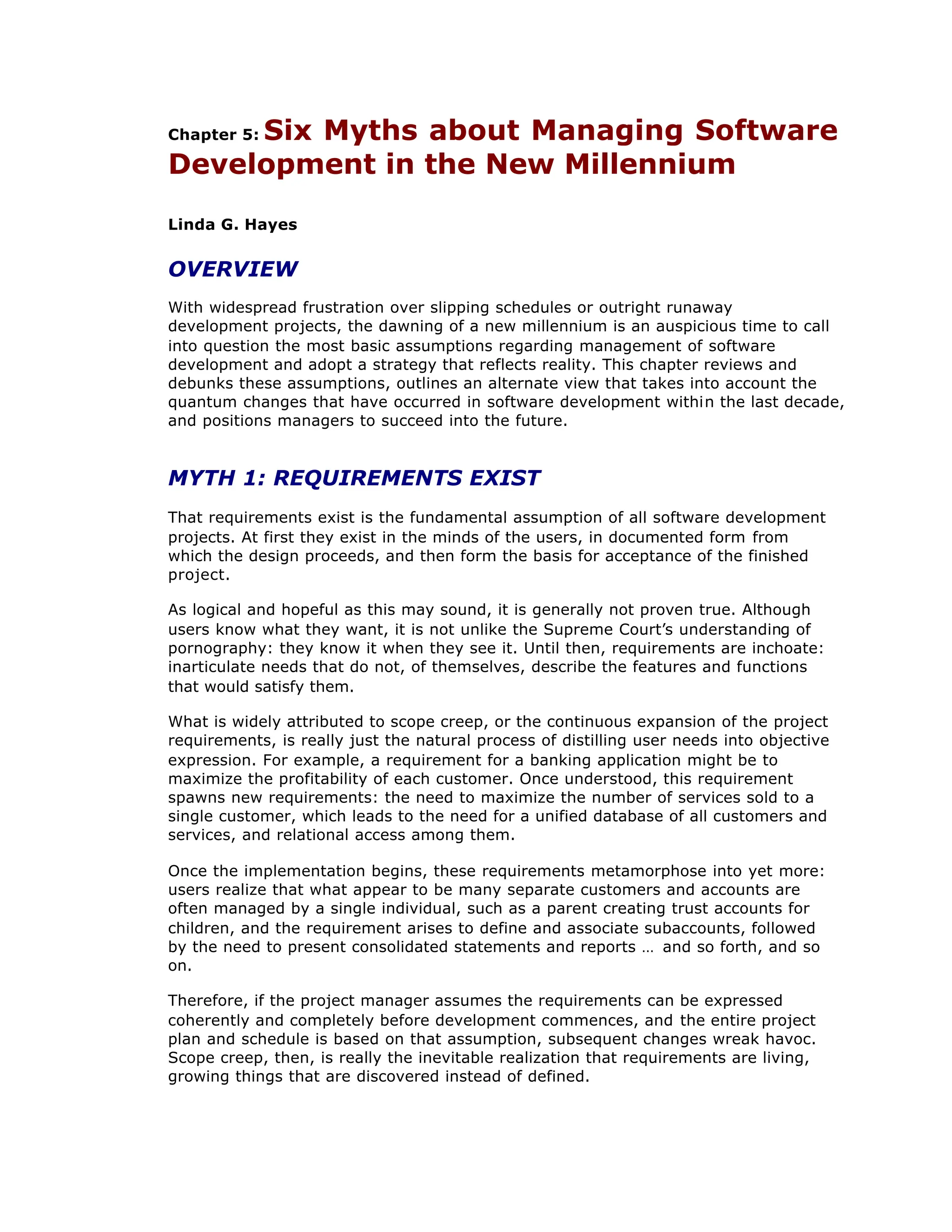 Chapter 5: Six Myths about Managing Software
Development in the New Millennium
Linda G. Hayes
OVERVIEW
With widespread frustration over slipping schedules or outright runaway
development projects, the dawning of a new millennium is an auspicious time to call
into question the most basic assumptions regarding management of software
development and adopt a strategy that reflects reality. This chapter reviews and
debunks these assumptions, outlines an alternate view that takes into account the
quantum changes that have occurred in software development within the last decade,
and positions managers to succeed into the future.
MYTH 1: REQUIREMENTS EXIST
That requirements exist is the fundamental assumption of all software development
projects. At first they exist in the minds of the users, in documented form from
which the design proceeds, and then form the basis for acceptance of the finished
project.
As logical and hopeful as this may sound, it is generally not proven true. Although
users know what they want, it is not unlike the Supreme Court’
s understanding of
pornography: they know it when they see it. Until then, requirements are inchoate:
inarticulate needs that do not, of themselves, describe the features and functions
that would satisfy them.
What is widely attributed to scope creep, or the continuous expansion of the project
requirements, is really just the natural process of distilling user needs into objective
expression. For example, a requirement for a banking application might be to
maximize the profitability of each customer. Once understood, this requirement
spawns new requirements: the need to maximize the number of services sold to a
single customer, which leads to the need for a unified database of all customers and
services, and relational access among them.
Once the implementation begins, these requirements metamorphose into yet more:
users realize that what appear to be many separate customers and accounts are
often managed by a single individual, such as a parent creating trust accounts for
children, and the requirement arises to define and associate subaccounts, followed
by the need to present consolidated statements and reports … and so forth, and so
on.
Therefore, if the project manager assumes the requirements can be expressed
coherently and completely before development commences, and the entire project
plan and schedule is based on that assumption, subsequent changes wreak havoc.
Scope creep, then, is really the inevitable realization that requirements are living,
growing things that are discovered instead of defined.
 