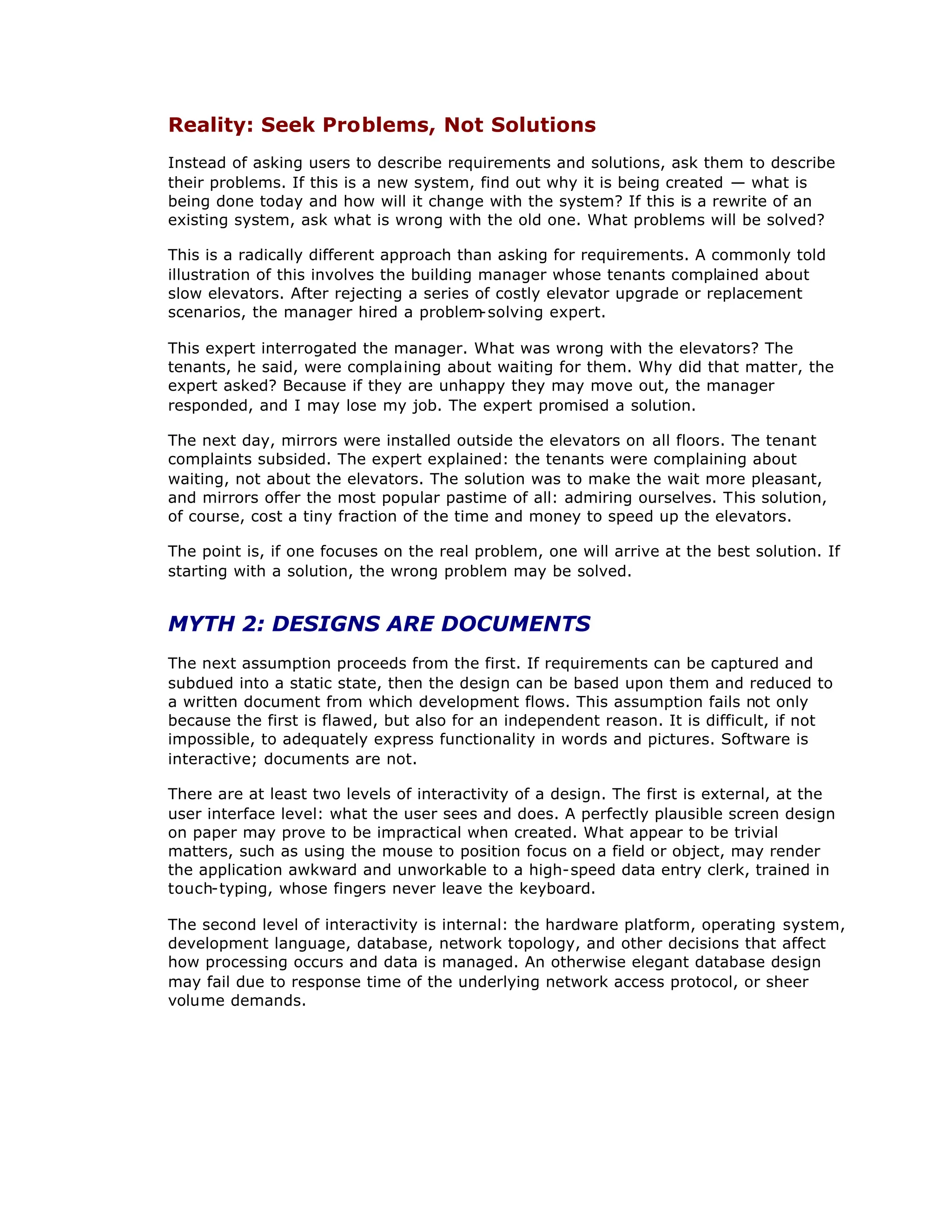 Reality: Seek Problems, Not Solutions
Instead of asking users to describe requirements and solutions, ask them to describe
their problems. If this is a new system, find out why it is being created — what is
being done today and how will it change with the system? If this is a rewrite of an
existing system, ask what is wrong with the old one. What problems will be solved?
This is a radically different approach than asking for requirements. A commonly told
illustration of this involves the building manager whose tenants complained about
slow elevators. After rejecting a series of costly elevator upgrade or replacement
scenarios, the manager hired a problem
-solving expert.
This expert interrogated the manager. What was wrong with the elevators? The
tenants, he said, were complaining about waiting for them. Why did that matter, the
expert asked? Because if they are unhappy they may move out, the manager
responded, and I may lose my job. The expert promised a solution.
The next day, mirrors were installed outside the elevators on all floors. The tenant
complaints subsided. The expert explained: the tenants were complaining about
waiting, not about the elevators. The solution was to make the wait more pleasant,
and mirrors offer the most popular pastime of all: admiring ourselves. This solution,
of course, cost a tiny fraction of the time and money to speed up the elevators.
The point is, if one focuses on the real problem, one will arrive at the best solution. If
starting with a solution, the wrong problem may be solved.
MYTH 2: DESIGNS ARE DOCUMENTS
The next assumption proceeds from the first. If requirements can be captured and
subdued into a static state, then the design can be based upon them and reduced to
a written document from which development flows. This assumption fails not only
because the first is flawed, but also for an independent reason. It is difficult, if not
impossible, to adequately express functionality in words and pictures. Software is
interactive; documents are not.
There are at least two levels of interactivity of a design. The first is external, at the
user interface level: what the user sees and does. A perfectly plausible screen design
on paper may prove to be impractical when created. What appear to be trivial
matters, such as using the mouse to position focus on a field or object, may render
the application awkward and unworkable to a high-speed data entry clerk, trained in
touch-typing, whose fingers never leave the keyboard.
The second level of interactivity is internal: the hardware platform, operating system,
development language, database, network topology, and other decisions that affect
how processing occurs and data is managed. An otherwise elegant database design
may fail due to response time of the underlying network access protocol, or sheer
volume demands.
 