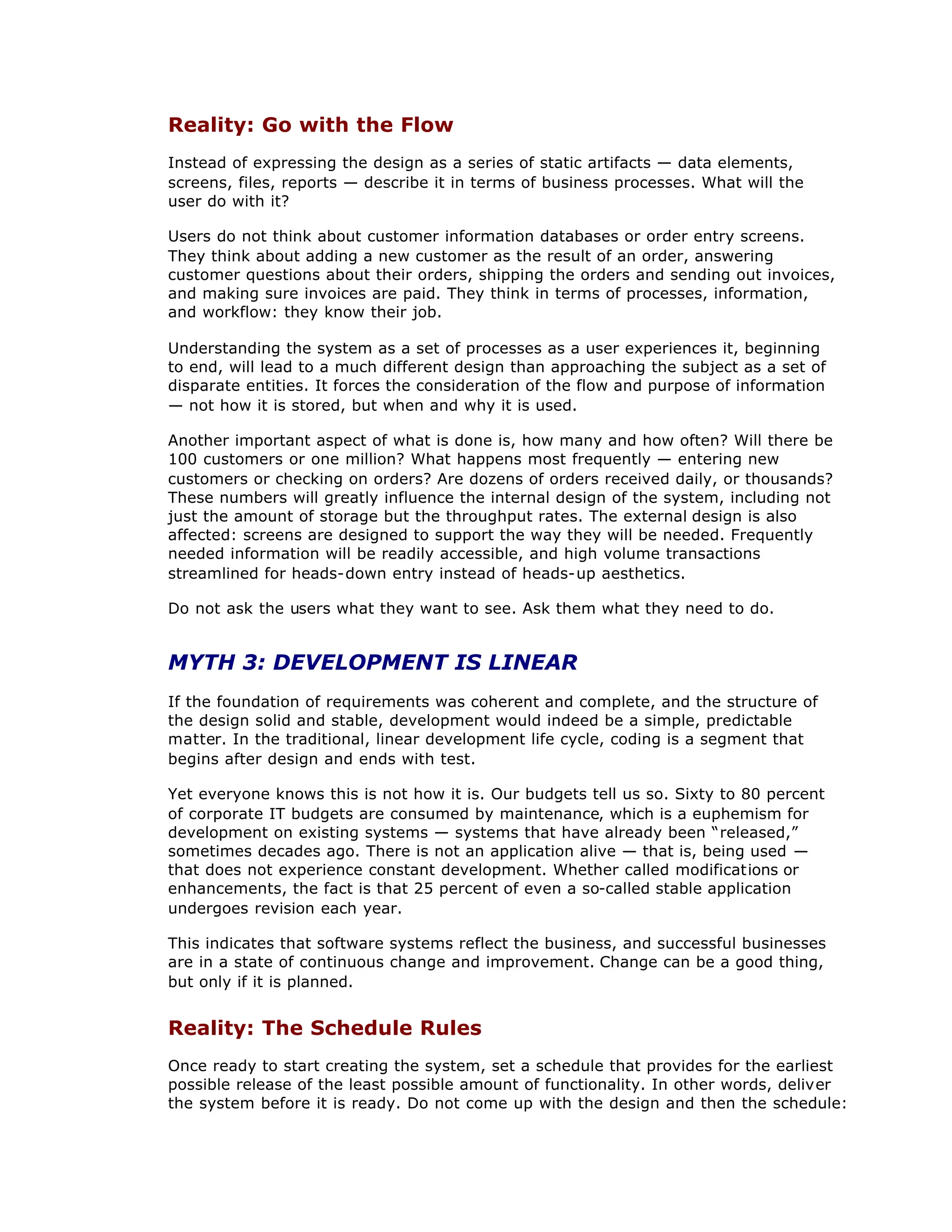 Reality: Go with the Flow
Instead of expressing the design as a series of static artifacts — data elements,
screens, files, reports — describe it in terms of business processes. What will the
user do with it?
Users do not think about customer information databases or order entry screens.
They think about adding a new customer as the result of an order, answering
customer questions about their orders, shipping the orders and sending out invoices,
and making sure invoices are paid. They think in terms of processes, information,
and workflow: they know their job.
Understanding the system as a set of processes as a user experiences it, beginning
to end, will lead to a much different design than approaching the subject as a set of
disparate entities. It forces the consideration of the flow and purpose of information
— not how it is stored, but when and why it is used.
Another important aspect of what is done is, how many and how often? Will there be
100 customers or one million? What happens most frequently — entering new
customers or checking on orders? Are dozens of orders received daily, or thousands?
These numbers will greatly influence the internal design of the system, including not
just the amount of storage but the throughput rates. The external design is also
affected: screens are designed to support the way they will be needed. Frequently
needed information will be readily accessible, and high volume transactions
streamlined for heads-down entry instead of heads-up aesthetics.
Do not ask the users what they want to see. Ask them what they need to do.
MYTH 3: DEVELOPMENT IS LINEAR
If the foundation of requirements was coherent and complete, and the structure of
the design solid and stable, development would indeed be a simple, predictable
matter. In the traditional, linear development life cycle, coding is a segment that
begins after design and ends with test.
Yet everyone knows this is not how it is. Our budgets tell us so. Sixty to 80 percent
of corporate IT budgets are consumed by maintenance, which is a euphemism for
development on existing systems — systems that have already been “
released,”
sometimes decades ago. There is not an application alive — that is, being used —
that does not experience constant development. Whether called modifications or
enhancements, the fact is that 25 percent of even a so-called stable application
undergoes revision each year.
This indicates that software systems reflect the business, and successful businesses
are in a state of continuous change and improvement. Change can be a good thing,
but only if it is planned.
Reality: The Schedule Rules
Once ready to start creating the system, set a schedule that provides for the earliest
possible release of the least possible amount of functionality. In other words, deliver
the system before it is ready. Do not come up with the design and then the schedule:
 