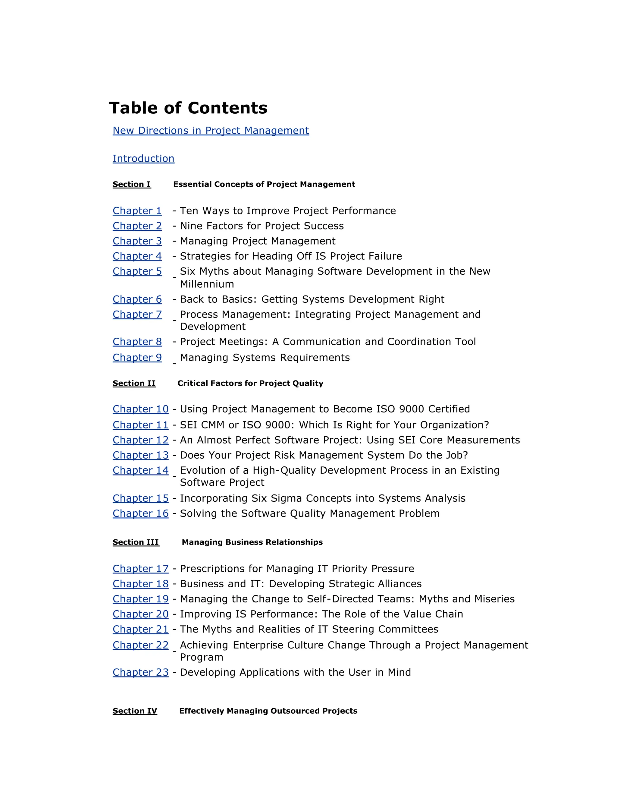 Table of Contents
New Directions in Project Management
Introduction
Section I Essential Concepts of Project Management
Chapter 1 - Ten Ways to Improve Project Performance
Chapter 2 - Nine Factors for Project Success
Chapter 3 - Managing Project Management
Chapter 4 - Strategies for Heading Off IS Project Failure
Chapter 5
-
Six Myths about Managing Software Development in the New
Millennium
Chapter 6 - Back to Basics: Getting Systems Development Right
Chapter 7
-
Process Management: Integrating Project Management and
Development
Chapter 8 - Project Meetings: A Communication and Coordination Tool
Chapter 9
-
Managing Systems Requirements
Section II Critical Factors for Project Quality
Chapter 10 - Using Project Management to Become ISO 9000 Certified
Chapter 11 - SEI CMM or ISO 9000: Which Is Right for Your Organization?
Chapter 12 - An Almost Perfect Software Project: Using SEI Core Measurements
Chapter 13 - Does Your Project Risk Management System Do the Job?
Chapter 14
-
Evolution of a High-Quality Development Process in an Existing
Software Project
Chapter 15 - Incorporating Six Sigma Concepts into Systems Analysis
Chapter 16 - Solving the Software Quality Management Problem
Section III Managing Business Relationships
Chapter 17 - Prescriptions for Managing IT Priority Pressure
Chapter 18 - Business and IT: Developing Strategic Alliances
Chapter 19 - Managing the Change to Self-Directed Teams: Myths and Miseries
Chapter 20 - Improving IS Performance: The Role of the Value Chain
Chapter 21 - The Myths and Realities of IT Steering Committees
Chapter 22
-
Achieving Enterprise Culture Change Through a Project Management
Program
Chapter 23 - Developing Applications with the User in Mind
Section IV Effectively Managing Outsourced Projects
 