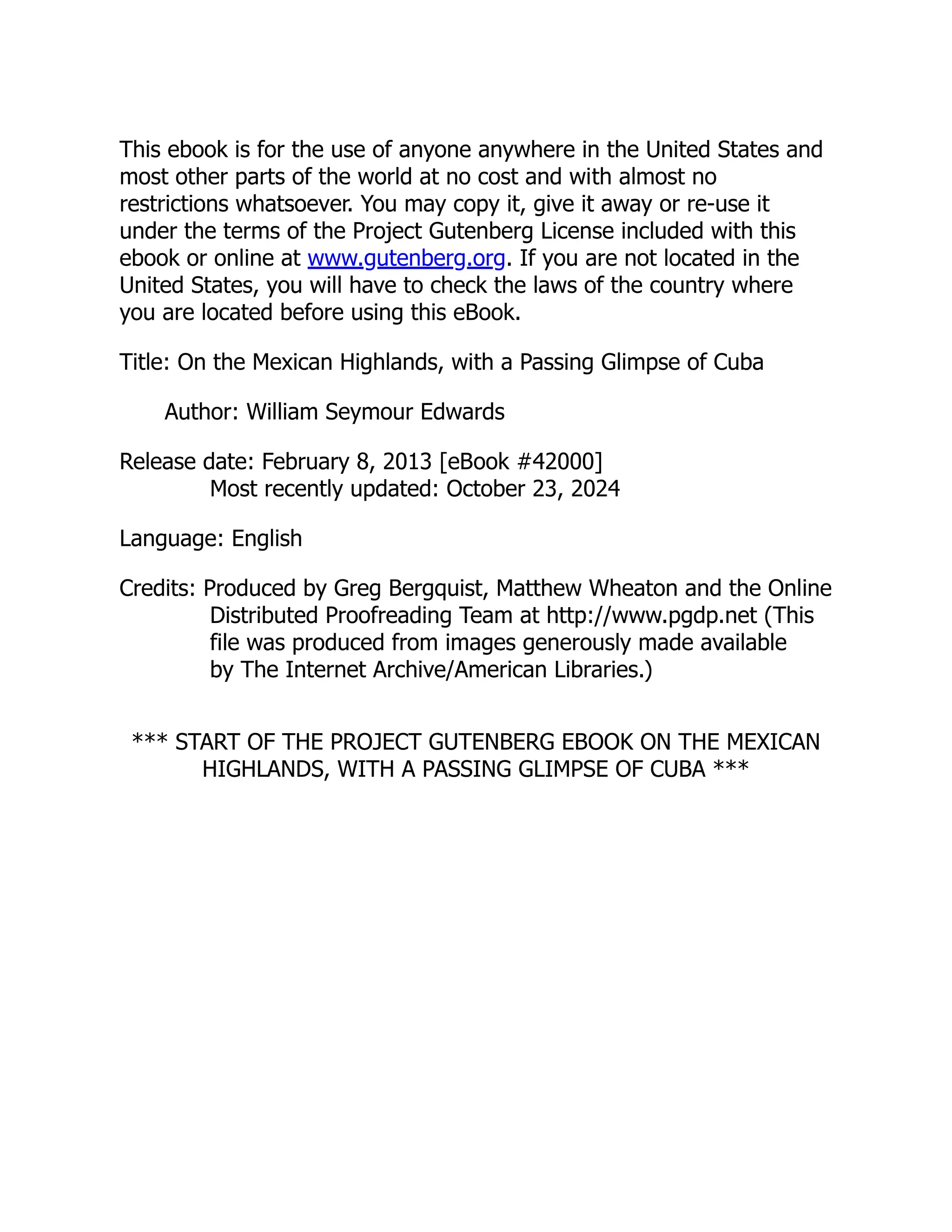 This ebook is for the use of anyone anywhere in the United States and
most other parts of the world at no cost and with almost no
restrictions whatsoever. You may copy it, give it away or re-use it
under the terms of the Project Gutenberg License included with this
ebook or online at www.gutenberg.org. If you are not located in the
United States, you will have to check the laws of the country where
you are located before using this eBook.
Title: On the Mexican Highlands, with a Passing Glimpse of Cuba
Author: William Seymour Edwards
Release date: February 8, 2013 [eBook #42000]
Most recently updated: October 23, 2024
Language: English
Credits: Produced by Greg Bergquist, Matthew Wheaton and the Online
Distributed Proofreading Team at http://www.pgdp.net (This
file was produced from images generously made available
by The Internet Archive/American Libraries.)
*** START OF THE PROJECT GUTENBERG EBOOK ON THE MEXICAN
HIGHLANDS, WITH A PASSING GLIMPSE OF CUBA ***
 