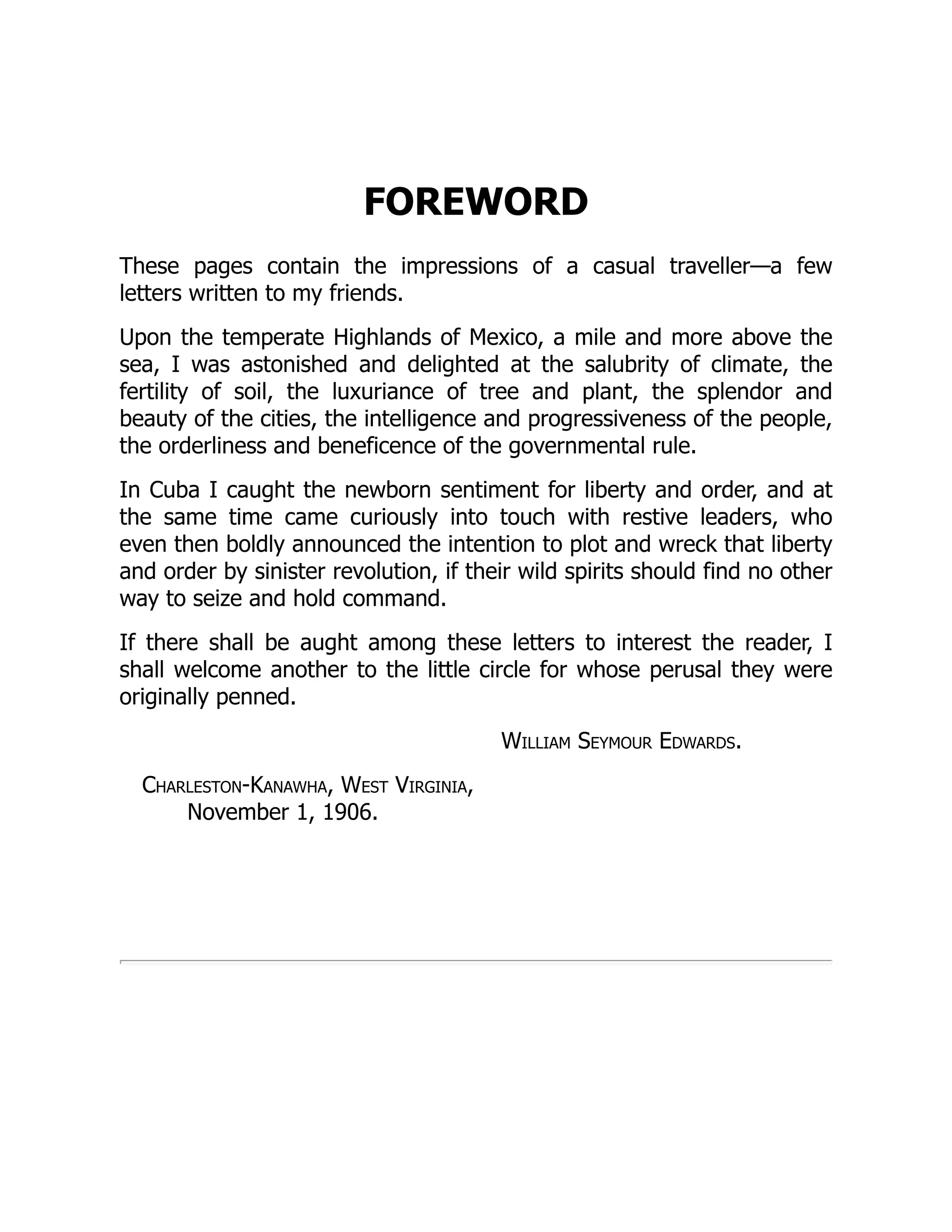 FOREWORD
These pages contain the impressions of a casual traveller—a few
letters written to my friends.
Upon the temperate Highlands of Mexico, a mile and more above the
sea, I was astonished and delighted at the salubrity of climate, the
fertility of soil, the luxuriance of tree and plant, the splendor and
beauty of the cities, the intelligence and progressiveness of the people,
the orderliness and beneficence of the governmental rule.
In Cuba I caught the newborn sentiment for liberty and order, and at
the same time came curiously into touch with restive leaders, who
even then boldly announced the intention to plot and wreck that liberty
and order by sinister revolution, if their wild spirits should find no other
way to seize and hold command.
If there shall be aught among these letters to interest the reader, I
shall welcome another to the little circle for whose perusal they were
originally penned.
William Seymour Edwards.
Charleston-Kanawha, West Virginia,
November 1, 1906.
 