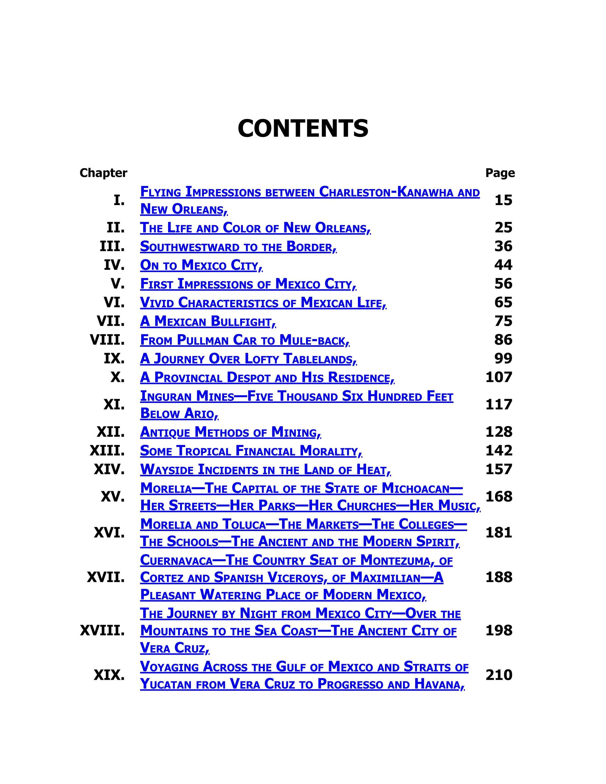 CONTENTS
Chapter Page
I.
Flying Impressions between Charleston-Kanawha and
New Orleans,
15
II. The Life and Color of New Orleans, 25
III. Southwestward to the Border, 36
IV. On to Mexico City, 44
V. First Impressions of Mexico City, 56
VI. Vivid Characteristics of Mexican Life, 65
VII. A Mexican Bullfight, 75
VIII. From Pullman Car to Mule-back, 86
IX. A Journey Over Lofty Tablelands, 99
X. A Provincial Despot and His Residence, 107
XI.
Inguran Mines—Five Thousand Six Hundred Feet
Below Ario,
117
XII. Antique Methods of Mining, 128
XIII. Some Tropical Financial Morality, 142
XIV. Wayside Incidents in the Land of Heat, 157
XV.
Morelia—The Capital of the State of Michoacan—
Her Streets—Her Parks—Her Churches—Her Music,
168
XVI.
Morelia and Toluca—The Markets—The Colleges—
The Schools—The Ancient and the Modern Spirit,
181
XVII.
Cuernavaca—The Country Seat of Montezuma, of
Cortez and Spanish Viceroys, of Maximilian—A
Pleasant Watering Place of Modern Mexico,
188
XVIII.
The Journey by Night from Mexico City—Over the
Mountains to the Sea Coast—The Ancient City of
Vera Cruz,
198
XIX.
Voyaging Across the Gulf of Mexico and Straits of
Yucatan from Vera Cruz to Progresso and Havana,
210
 