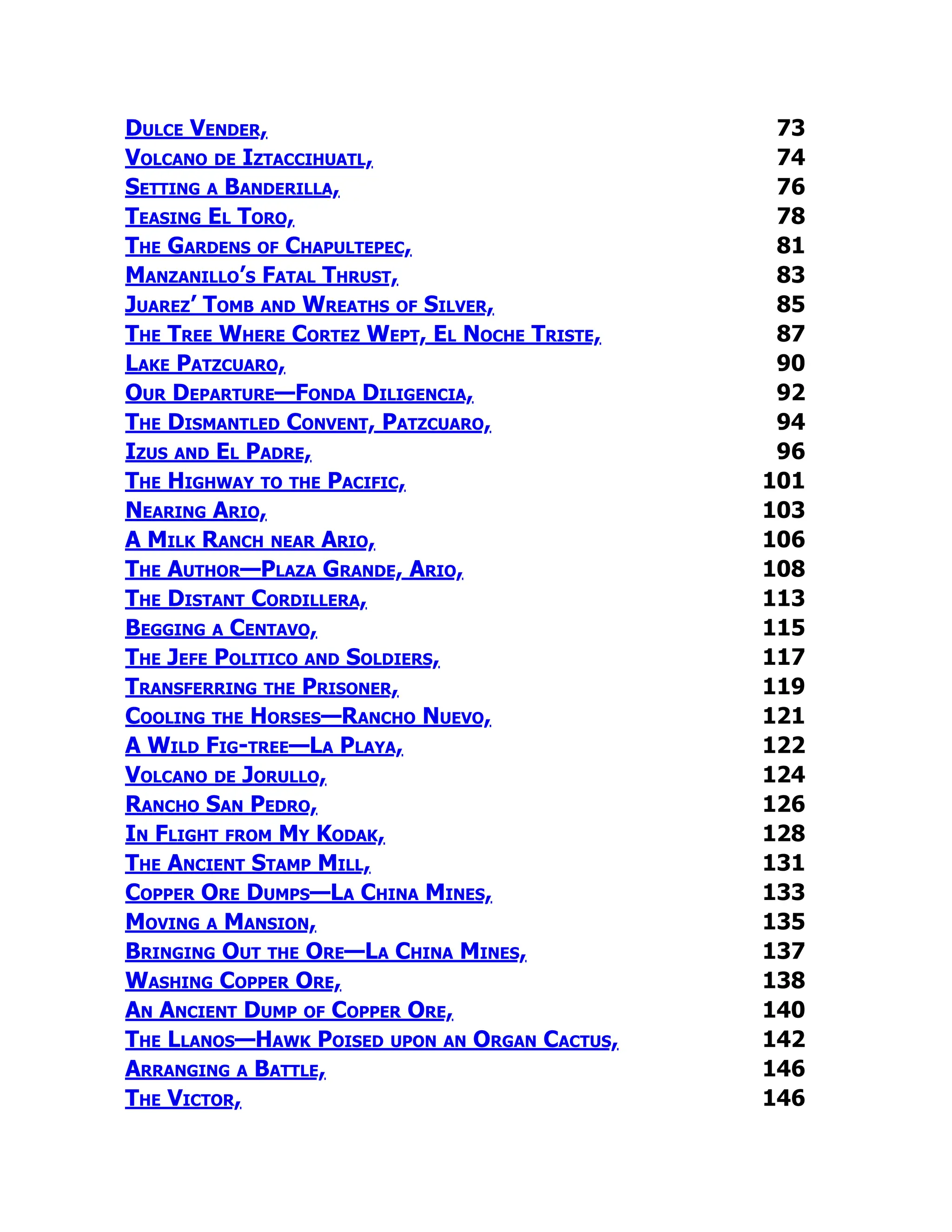 Dulce Vender, 73
Volcano de Iztaccihuatl, 74
Setting a Banderilla, 76
Teasing El Toro, 78
The Gardens of Chapultepec, 81
Manzanillo’s Fatal Thrust, 83
Juarez’ Tomb and Wreaths of Silver, 85
The Tree Where Cortez Wept, El Noche Triste, 87
Lake Patzcuaro, 90
Our Departure—Fonda Diligencia, 92
The Dismantled Convent, Patzcuaro, 94
Izus and El Padre, 96
The Highway to the Pacific, 101
Nearing Ario, 103
A Milk Ranch near Ario, 106
The Author—Plaza Grande, Ario, 108
The Distant Cordillera, 113
Begging a Centavo, 115
The Jefe Politico and Soldiers, 117
Transferring the Prisoner, 119
Cooling the Horses—Rancho Nuevo, 121
A Wild Fig-tree—La Playa, 122
Volcano de Jorullo, 124
Rancho San Pedro, 126
In Flight from My Kodak, 128
The Ancient Stamp Mill, 131
Copper Ore Dumps—La China Mines, 133
Moving a Mansion, 135
Bringing Out the Ore—La China Mines, 137
Washing Copper Ore, 138
An Ancient Dump of Copper Ore, 140
The Llanos—Hawk Poised upon an Organ Cactus, 142
Arranging a Battle, 146
The Victor, 146
 