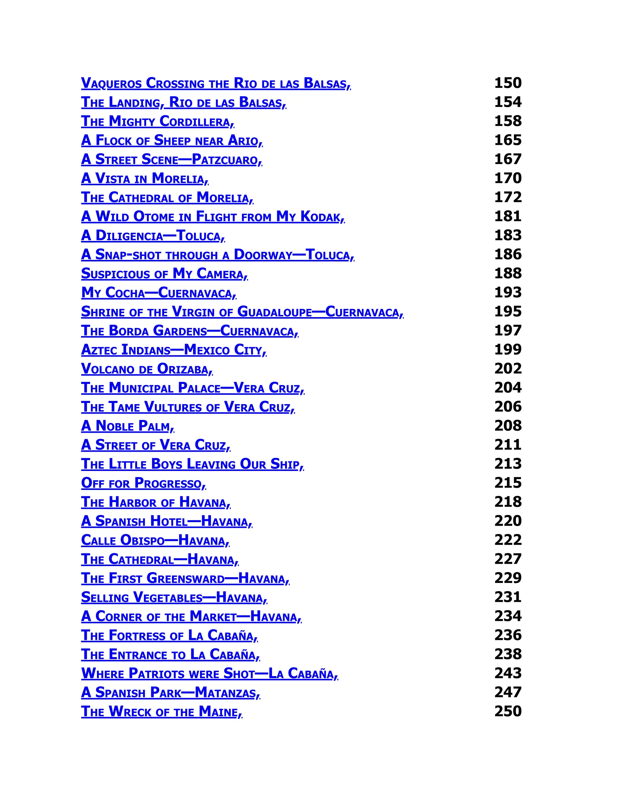 Vaqueros Crossing the Rio de las Balsas, 150
The Landing, Rio de las Balsas, 154
The Mighty Cordillera, 158
A Flock of Sheep near Ario, 165
A Street Scene—Patzcuaro, 167
A Vista in Morelia, 170
The Cathedral of Morelia, 172
A Wild Otome in Flight from My Kodak, 181
A Diligencia—Toluca, 183
A Snap-shot through a Doorway—Toluca, 186
Suspicious of My Camera, 188
My Cocha—Cuernavaca, 193
Shrine of the Virgin of Guadaloupe—Cuernavaca, 195
The Borda Gardens—Cuernavaca, 197
Aztec Indians—Mexico City, 199
Volcano de Orizaba, 202
The Municipal Palace—Vera Cruz, 204
The Tame Vultures of Vera Cruz, 206
A Noble Palm, 208
A Street of Vera Cruz, 211
The Little Boys Leaving Our Ship, 213
Off for Progresso, 215
The Harbor of Havana, 218
A Spanish Hotel—Havana, 220
Calle Obispo—Havana, 222
The Cathedral—Havana, 227
The First Greensward—Havana, 229
Selling Vegetables—Havana, 231
A Corner of the Market—Havana, 234
The Fortress of La Cabaña, 236
The Entrance to La Cabaña, 238
Where Patriots were Shot—La Cabaña, 243
A Spanish Park—Matanzas, 247
The Wreck of the Maine, 250
 
