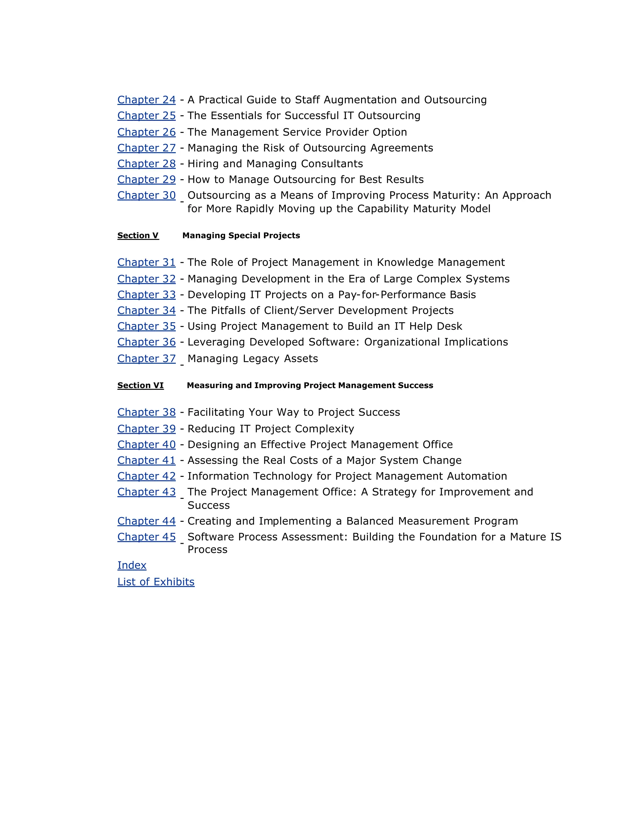 Chapter 24 - A Practical Guide to Staff Augmentation and Outsourcing
Chapter 25 - The Essentials for Successful IT Outsourcing
Chapter 26 - The Management Service Provider Option
Chapter 27 - Managing the Risk of Outsourcing Agreements
Chapter 28 - Hiring and Managing Consultants
Chapter 29 - How to Manage Outsourcing for Best Results
Chapter 30
-
Outsourcing as a Means of Improving Process Maturity: An Approach
for More Rapidly Moving up the Capability Maturity Model
Section V Managing Special Projects
Chapter 31 - The Role of Project Management in Knowledge Management
Chapter 32 - Managing Development in the Era of Large Complex Systems
Chapter 33 - Developing IT Projects on a Pay-for-Performance Basis
Chapter 34 - The Pitfalls of Client/Server Development Projects
Chapter 35 - Using Project Management to Build an IT Help Desk
Chapter 36 - Leveraging Developed Software: Organizational Implications
Chapter 37
-
Managing Legacy Assets
Section VI Measuring and Improving Project Management Success
Chapter 38 - Facilitating Your Way to Project Success
Chapter 39 - Reducing IT Project Complexity
Chapter 40 - Designing an Effective Project Management Office
Chapter 41 - Assessing the Real Costs of a Major System Change
Chapter 42 - Information Technology for Project Management Automation
Chapter 43
-
The Project Management Office: A Strategy for Improvement and
Success
Chapter 44 - Creating and Implementing a Balanced Measurement Program
Chapter 45
-
Software Process Assessment: Building the Foundation for a Mature IS
Process
Index
List of Exhibits
 