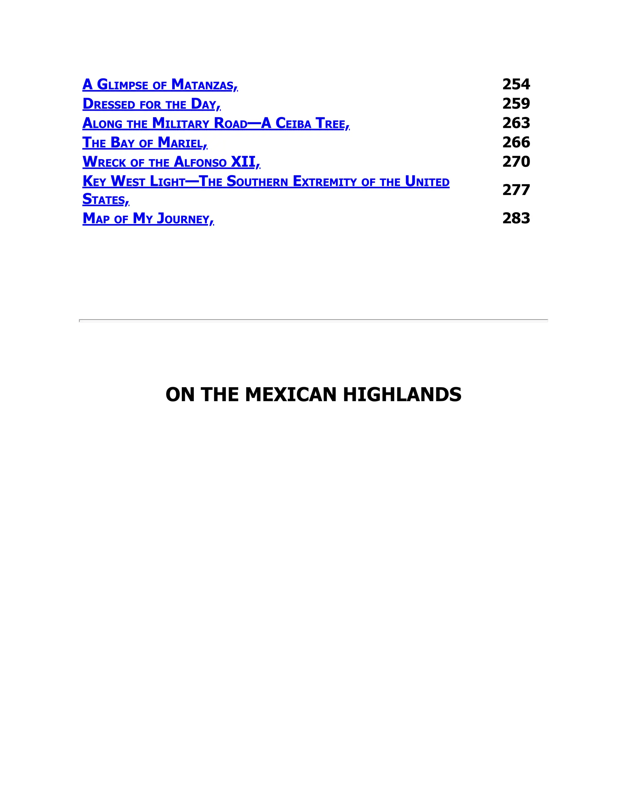A Glimpse of Matanzas, 254
Dressed for the Day, 259
Along the Military Road—A Ceiba Tree, 263
The Bay of Mariel, 266
Wreck of the Alfonso XII, 270
Key West Light—The Southern Extremity of the United
States,
277
Map of My Journey, 283
ON THE MEXICAN HIGHLANDS
 