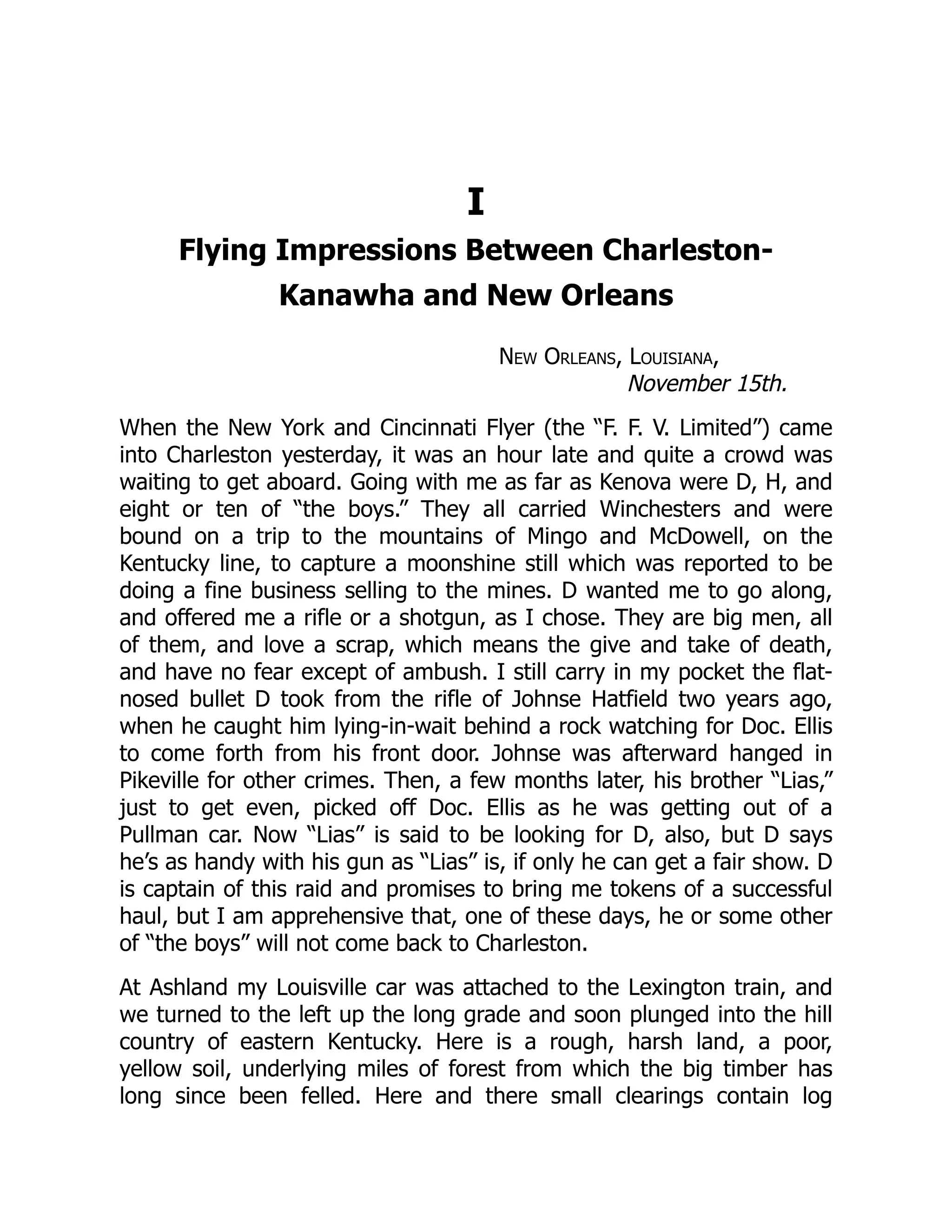 I
Flying Impressions Between Charleston-
Kanawha and New Orleans
New Orleans, Louisiana,
November 15th.
When the New York and Cincinnati Flyer (the “F. F. V. Limited”) came
into Charleston yesterday, it was an hour late and quite a crowd was
waiting to get aboard. Going with me as far as Kenova were D, H, and
eight or ten of “the boys.” They all carried Winchesters and were
bound on a trip to the mountains of Mingo and McDowell, on the
Kentucky line, to capture a moonshine still which was reported to be
doing a fine business selling to the mines. D wanted me to go along,
and offered me a rifle or a shotgun, as I chose. They are big men, all
of them, and love a scrap, which means the give and take of death,
and have no fear except of ambush. I still carry in my pocket the flat-
nosed bullet D took from the rifle of Johnse Hatfield two years ago,
when he caught him lying-in-wait behind a rock watching for Doc. Ellis
to come forth from his front door. Johnse was afterward hanged in
Pikeville for other crimes. Then, a few months later, his brother “Lias,”
just to get even, picked off Doc. Ellis as he was getting out of a
Pullman car. Now “Lias” is said to be looking for D, also, but D says
he’s as handy with his gun as “Lias” is, if only he can get a fair show. D
is captain of this raid and promises to bring me tokens of a successful
haul, but I am apprehensive that, one of these days, he or some other
of “the boys” will not come back to Charleston.
At Ashland my Louisville car was attached to the Lexington train, and
we turned to the left up the long grade and soon plunged into the hill
country of eastern Kentucky. Here is a rough, harsh land, a poor,
yellow soil, underlying miles of forest from which the big timber has
long since been felled. Here and there small clearings contain log
 