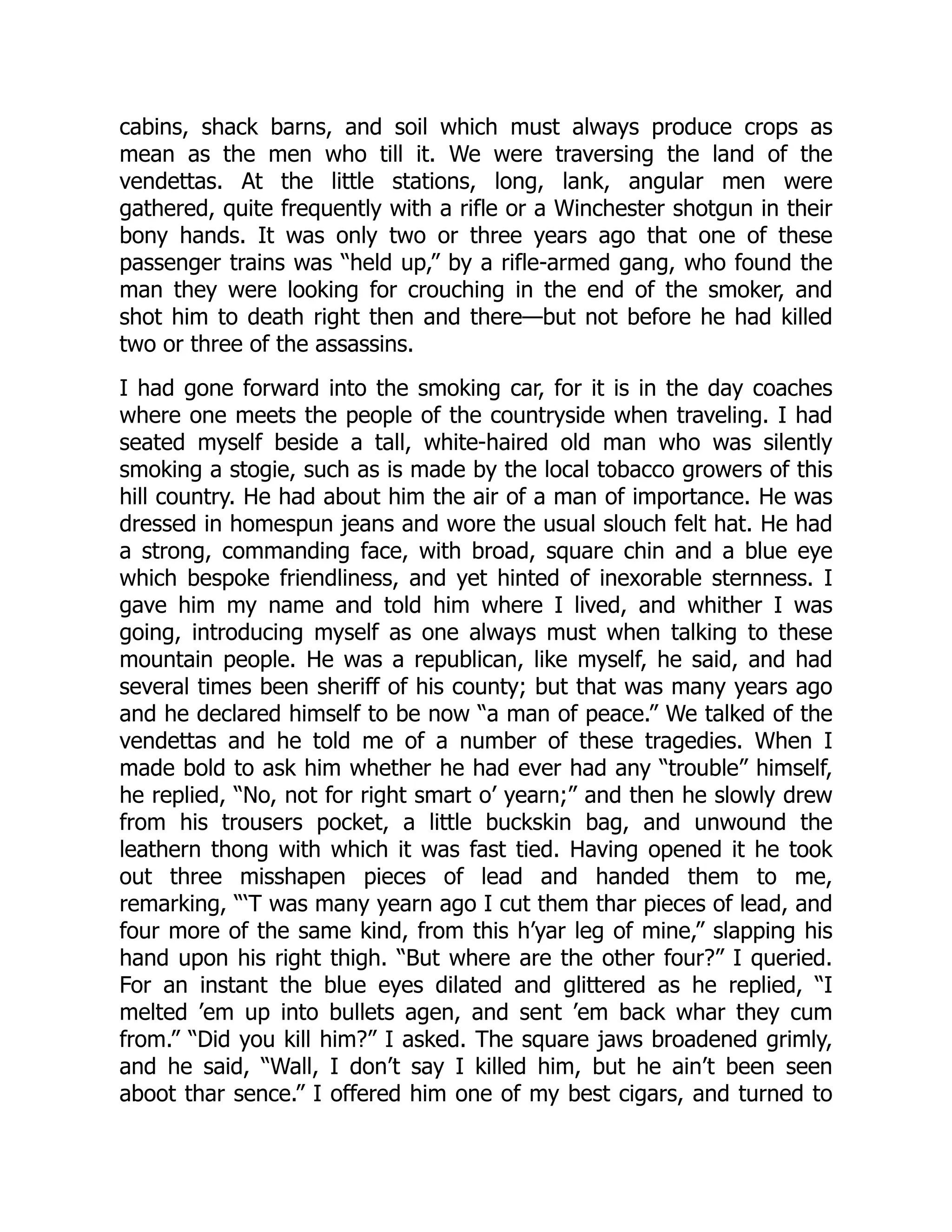 cabins, shack barns, and soil which must always produce crops as
mean as the men who till it. We were traversing the land of the
vendettas. At the little stations, long, lank, angular men were
gathered, quite frequently with a rifle or a Winchester shotgun in their
bony hands. It was only two or three years ago that one of these
passenger trains was “held up,” by a rifle-armed gang, who found the
man they were looking for crouching in the end of the smoker, and
shot him to death right then and there—but not before he had killed
two or three of the assassins.
I had gone forward into the smoking car, for it is in the day coaches
where one meets the people of the countryside when traveling. I had
seated myself beside a tall, white-haired old man who was silently
smoking a stogie, such as is made by the local tobacco growers of this
hill country. He had about him the air of a man of importance. He was
dressed in homespun jeans and wore the usual slouch felt hat. He had
a strong, commanding face, with broad, square chin and a blue eye
which bespoke friendliness, and yet hinted of inexorable sternness. I
gave him my name and told him where I lived, and whither I was
going, introducing myself as one always must when talking to these
mountain people. He was a republican, like myself, he said, and had
several times been sheriff of his county; but that was many years ago
and he declared himself to be now “a man of peace.” We talked of the
vendettas and he told me of a number of these tragedies. When I
made bold to ask him whether he had ever had any “trouble” himself,
he replied, “No, not for right smart o’ yearn;” and then he slowly drew
from his trousers pocket, a little buckskin bag, and unwound the
leathern thong with which it was fast tied. Having opened it he took
out three misshapen pieces of lead and handed them to me,
remarking, “‘T was many yearn ago I cut them thar pieces of lead, and
four more of the same kind, from this h’yar leg of mine,” slapping his
hand upon his right thigh. “But where are the other four?” I queried.
For an instant the blue eyes dilated and glittered as he replied, “I
melted ’em up into bullets agen, and sent ’em back whar they cum
from.” “Did you kill him?” I asked. The square jaws broadened grimly,
and he said, “Wall, I don’t say I killed him, but he ain’t been seen
aboot thar sence.” I offered him one of my best cigars, and turned to
 