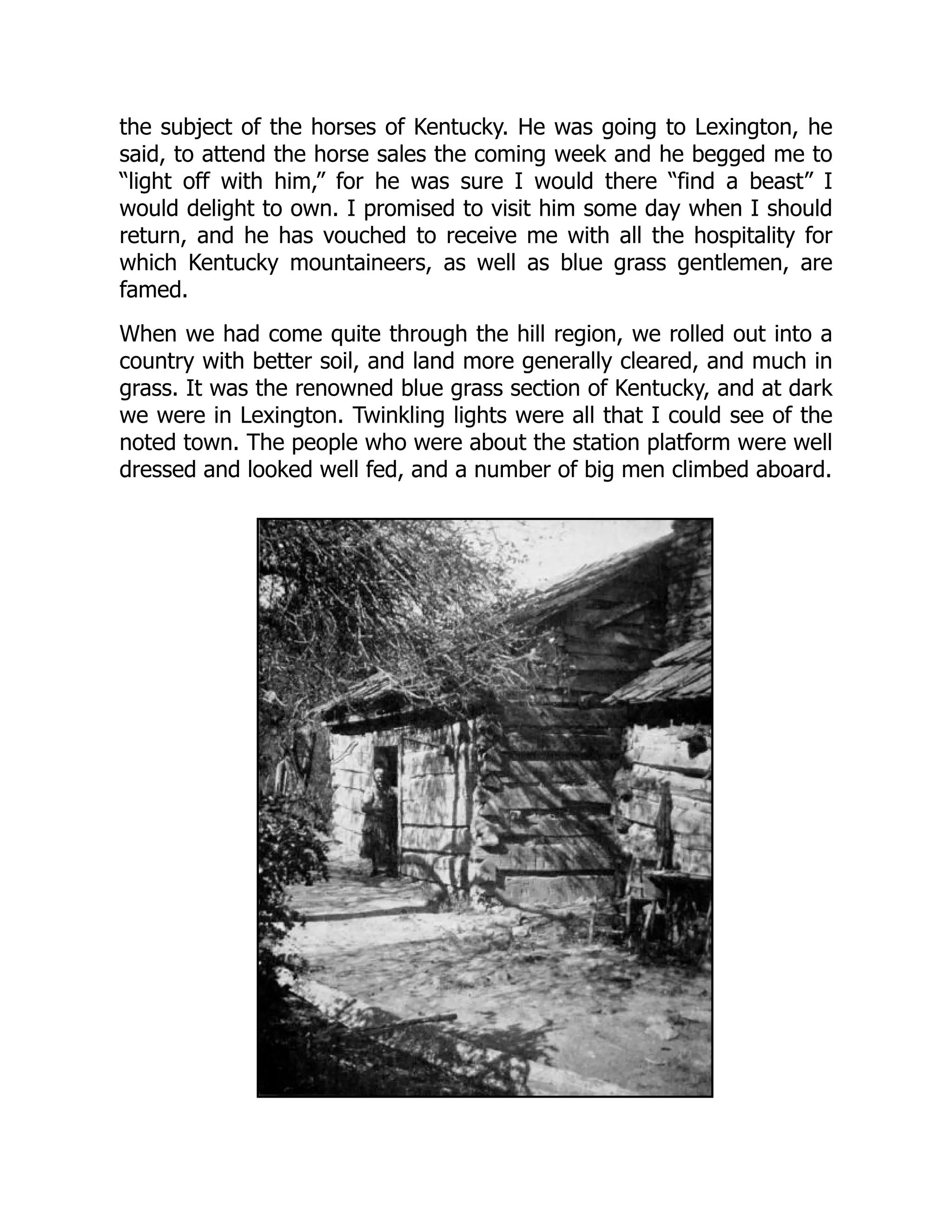 the subject of the horses of Kentucky. He was going to Lexington, he
said, to attend the horse sales the coming week and he begged me to
“light off with him,” for he was sure I would there “find a beast” I
would delight to own. I promised to visit him some day when I should
return, and he has vouched to receive me with all the hospitality for
which Kentucky mountaineers, as well as blue grass gentlemen, are
famed.
When we had come quite through the hill region, we rolled out into a
country with better soil, and land more generally cleared, and much in
grass. It was the renowned blue grass section of Kentucky, and at dark
we were in Lexington. Twinkling lights were all that I could see of the
noted town. The people who were about the station platform were well
dressed and looked well fed, and a number of big men climbed aboard.
 