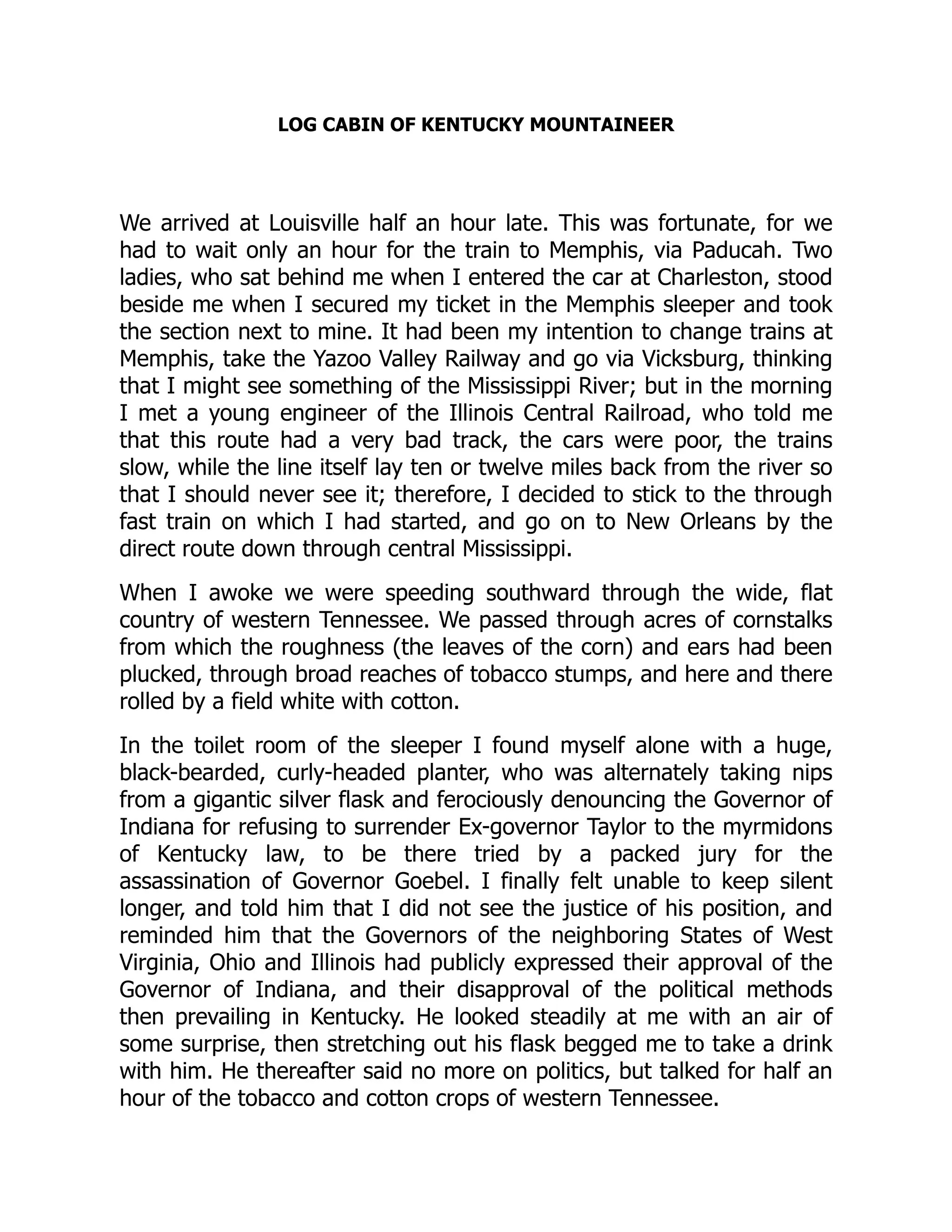 LOG CABIN OF KENTUCKY MOUNTAINEER
We arrived at Louisville half an hour late. This was fortunate, for we
had to wait only an hour for the train to Memphis, via Paducah. Two
ladies, who sat behind me when I entered the car at Charleston, stood
beside me when I secured my ticket in the Memphis sleeper and took
the section next to mine. It had been my intention to change trains at
Memphis, take the Yazoo Valley Railway and go via Vicksburg, thinking
that I might see something of the Mississippi River; but in the morning
I met a young engineer of the Illinois Central Railroad, who told me
that this route had a very bad track, the cars were poor, the trains
slow, while the line itself lay ten or twelve miles back from the river so
that I should never see it; therefore, I decided to stick to the through
fast train on which I had started, and go on to New Orleans by the
direct route down through central Mississippi.
When I awoke we were speeding southward through the wide, flat
country of western Tennessee. We passed through acres of cornstalks
from which the roughness (the leaves of the corn) and ears had been
plucked, through broad reaches of tobacco stumps, and here and there
rolled by a field white with cotton.
In the toilet room of the sleeper I found myself alone with a huge,
black-bearded, curly-headed planter, who was alternately taking nips
from a gigantic silver flask and ferociously denouncing the Governor of
Indiana for refusing to surrender Ex-governor Taylor to the myrmidons
of Kentucky law, to be there tried by a packed jury for the
assassination of Governor Goebel. I finally felt unable to keep silent
longer, and told him that I did not see the justice of his position, and
reminded him that the Governors of the neighboring States of West
Virginia, Ohio and Illinois had publicly expressed their approval of the
Governor of Indiana, and their disapproval of the political methods
then prevailing in Kentucky. He looked steadily at me with an air of
some surprise, then stretching out his flask begged me to take a drink
with him. He thereafter said no more on politics, but talked for half an
hour of the tobacco and cotton crops of western Tennessee.
 