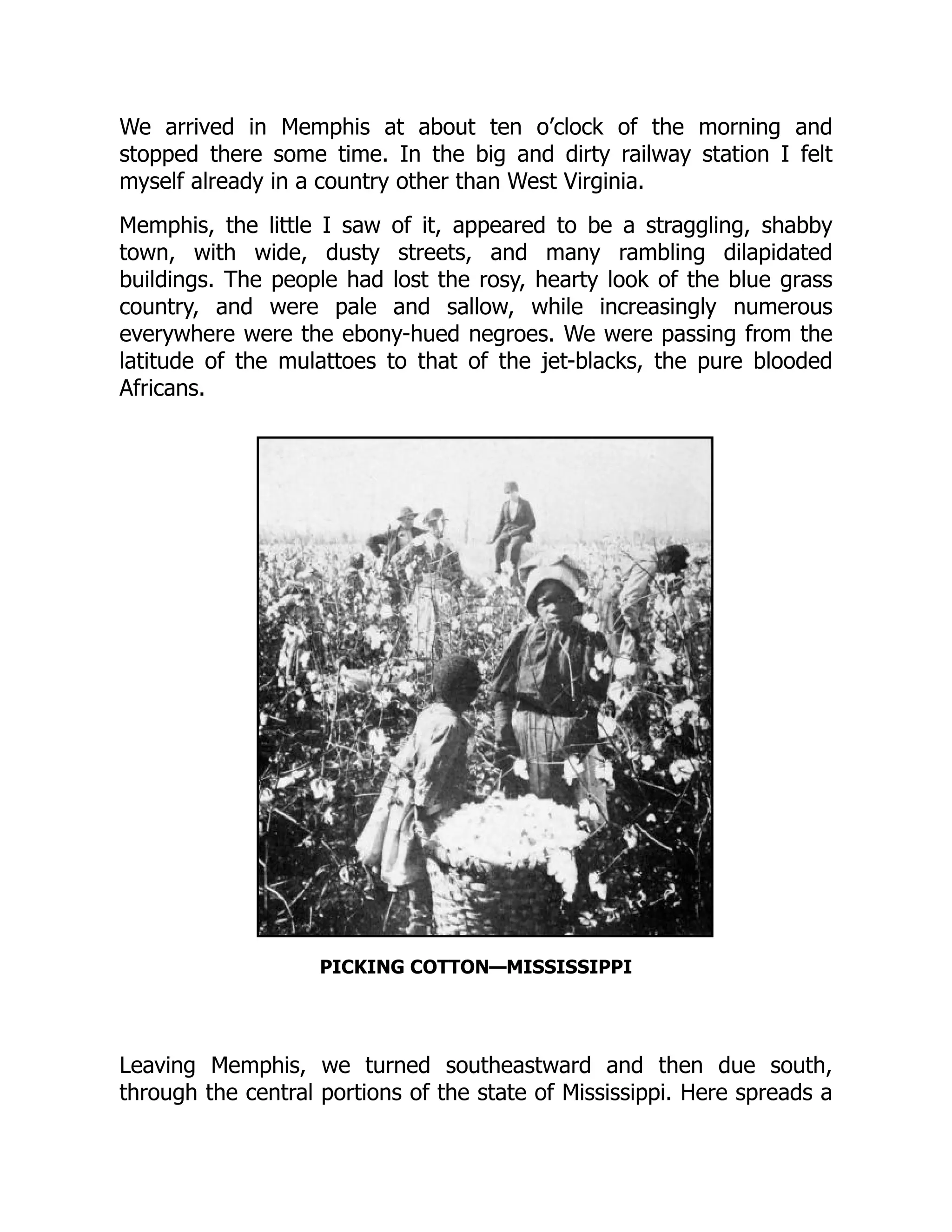 We arrived in Memphis at about ten o’clock of the morning and
stopped there some time. In the big and dirty railway station I felt
myself already in a country other than West Virginia.
Memphis, the little I saw of it, appeared to be a straggling, shabby
town, with wide, dusty streets, and many rambling dilapidated
buildings. The people had lost the rosy, hearty look of the blue grass
country, and were pale and sallow, while increasingly numerous
everywhere were the ebony-hued negroes. We were passing from the
latitude of the mulattoes to that of the jet-blacks, the pure blooded
Africans.
PICKING COTTON—MISSISSIPPI
Leaving Memphis, we turned southeastward and then due south,
through the central portions of the state of Mississippi. Here spreads a
 