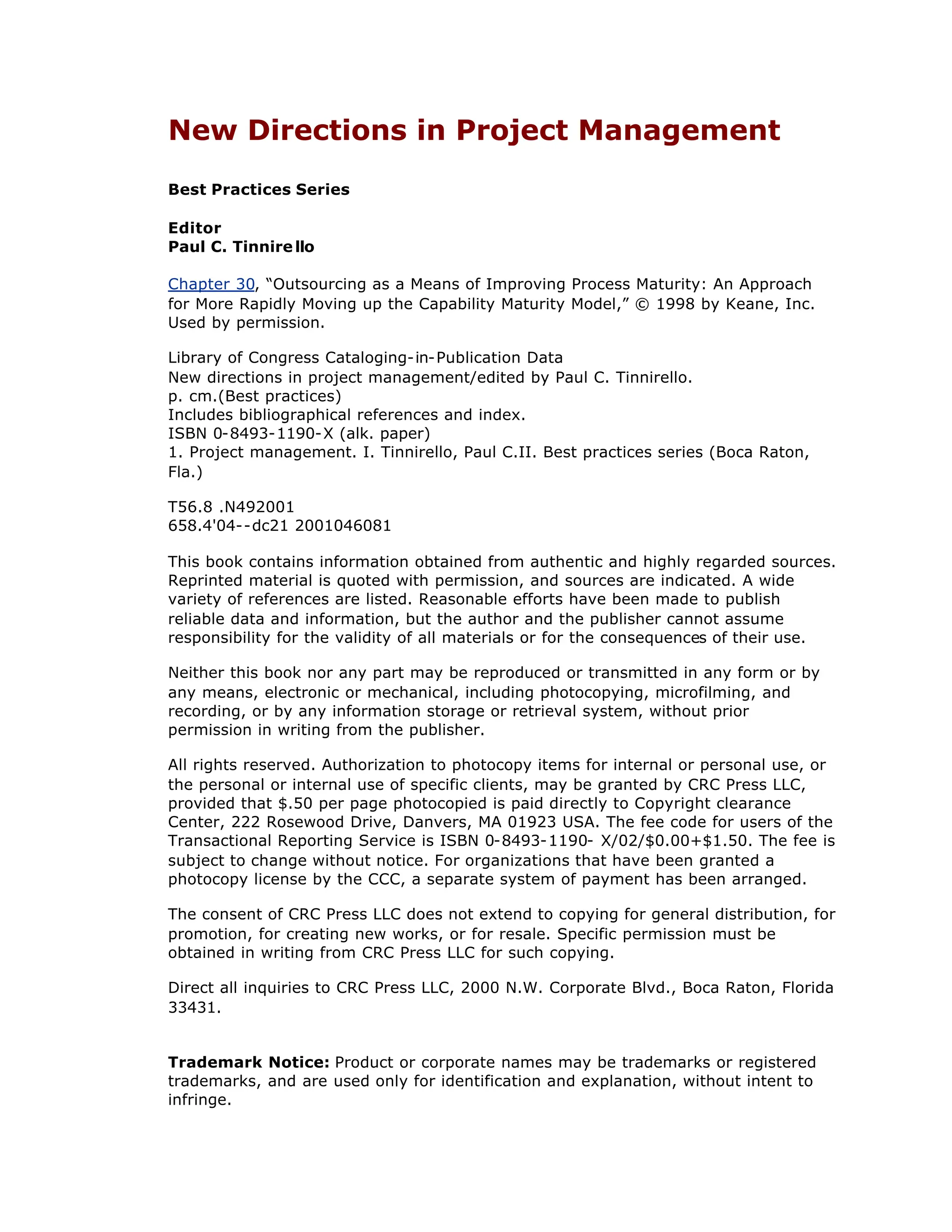 New Directions in Project Management
Best Practices Series
Editor
Paul C. Tinnire llo
Chapter 30, “
Outsourcing as a Means of Improving Process Maturity: An Approach
for More Rapidly Moving up the Capability Maturity Model,”© 1998 by Keane, Inc.
Used by permission.
Library of Congress Cataloging-in-Publication Data
New directions in project management/edited by Paul C. Tinnirello.
p. cm.(Best practices)
Includes bibliographical references and index.
ISBN 0-8493-1190-X (alk. paper)
1. Project management. I. Tinnirello, Paul C.II. Best practices series (Boca Raton,
Fla.)
T56.8 .N492001
658.4'04--dc21 2001046081
This book contains information obtained from authentic and highly regarded sources.
Reprinted material is quoted with permission, and sources are indicated. A wide
variety of references are listed. Reasonable efforts have been made to publish
reliable data and information, but the author and the publisher cannot assume
responsibility for the validity of all materials or for the consequences of their use.
Neither this book nor any part may be reproduced or transmitted in any form or by
any means, electronic or mechanical, including photocopying, microfilming, and
recording, or by any information storage or retrieval system, without prior
permission in writing from the publisher.
All rights reserved. Authorization to photocopy items for internal or personal use, or
the personal or internal use of specific clients, may be granted by CRC Press LLC,
provided that $.50 per page photocopied is paid directly to Copyright clearance
Center, 222 Rosewood Drive, Danvers, MA 01923 USA. The fee code for users of the
Transactional Reporting Service is ISBN 0-8493-1190- X/02/$0.00+$1.50. The fee is
subject to change without notice. For organizations that have been granted a
photocopy license by the CCC, a separate system of payment has been arranged.
The consent of CRC Press LLC does not extend to copying for general distribution, for
promotion, for creating new works, or for resale. Specific permission must be
obtained in writing from CRC Press LLC for such copying.
Direct all inquiries to CRC Press LLC, 2000 N.W. Corporate Blvd., Boca Raton, Florida
33431.
Trademark Notice: Product or corporate names may be trademarks or registered
trademarks, and are used only for identification and explanation, without intent to
infringe.
 