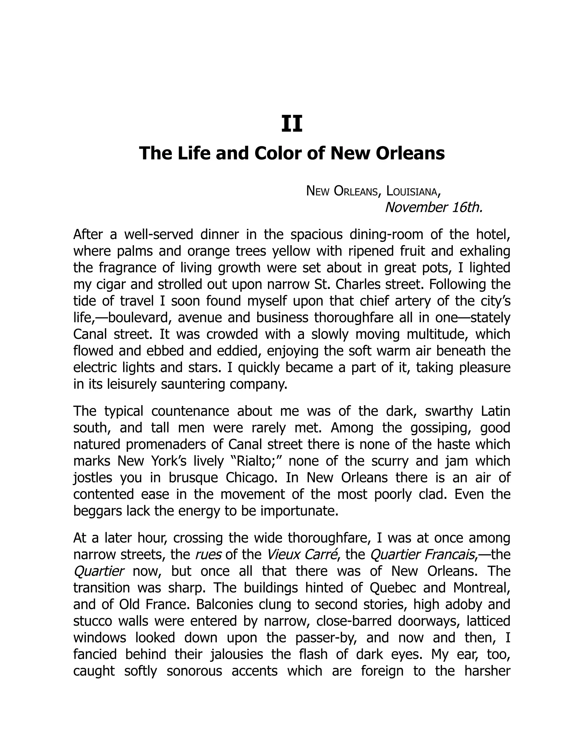 II
The Life and Color of New Orleans
New Orleans, Louisiana,
November 16th.
After a well-served dinner in the spacious dining-room of the hotel,
where palms and orange trees yellow with ripened fruit and exhaling
the fragrance of living growth were set about in great pots, I lighted
my cigar and strolled out upon narrow St. Charles street. Following the
tide of travel I soon found myself upon that chief artery of the city’s
life,—boulevard, avenue and business thoroughfare all in one—stately
Canal street. It was crowded with a slowly moving multitude, which
flowed and ebbed and eddied, enjoying the soft warm air beneath the
electric lights and stars. I quickly became a part of it, taking pleasure
in its leisurely sauntering company.
The typical countenance about me was of the dark, swarthy Latin
south, and tall men were rarely met. Among the gossiping, good
natured promenaders of Canal street there is none of the haste which
marks New York’s lively “Rialto;” none of the scurry and jam which
jostles you in brusque Chicago. In New Orleans there is an air of
contented ease in the movement of the most poorly clad. Even the
beggars lack the energy to be importunate.
At a later hour, crossing the wide thoroughfare, I was at once among
narrow streets, the rues of the Vieux Carré, the Quartier Francais,—the
Quartier now, but once all that there was of New Orleans. The
transition was sharp. The buildings hinted of Quebec and Montreal,
and of Old France. Balconies clung to second stories, high adoby and
stucco walls were entered by narrow, close-barred doorways, latticed
windows looked down upon the passer-by, and now and then, I
fancied behind their jalousies the flash of dark eyes. My ear, too,
caught softly sonorous accents which are foreign to the harsher
 