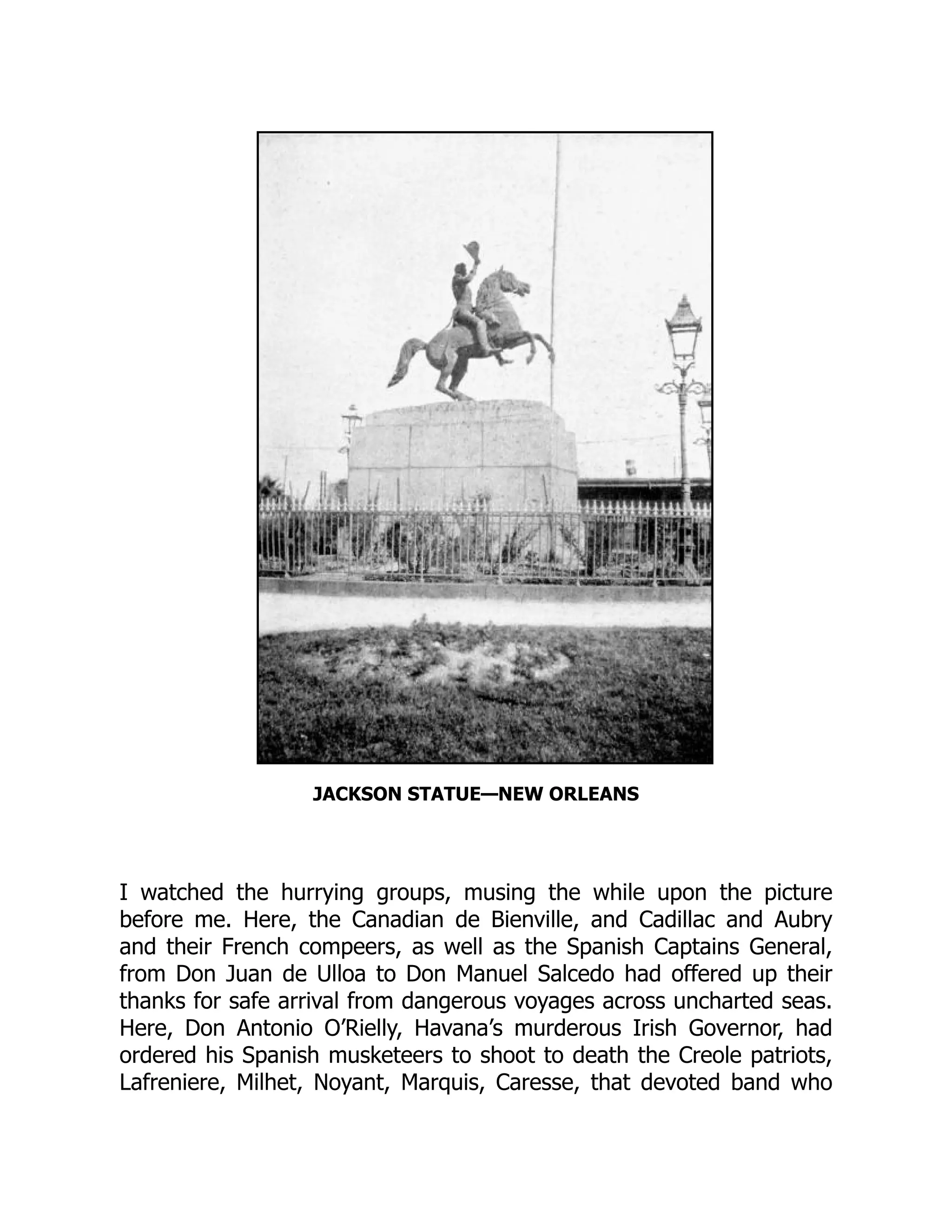 JACKSON STATUE—NEW ORLEANS
I watched the hurrying groups, musing the while upon the picture
before me. Here, the Canadian de Bienville, and Cadillac and Aubry
and their French compeers, as well as the Spanish Captains General,
from Don Juan de Ulloa to Don Manuel Salcedo had offered up their
thanks for safe arrival from dangerous voyages across uncharted seas.
Here, Don Antonio O’Rielly, Havana’s murderous Irish Governor, had
ordered his Spanish musketeers to shoot to death the Creole patriots,
Lafreniere, Milhet, Noyant, Marquis, Caresse, that devoted band who
 