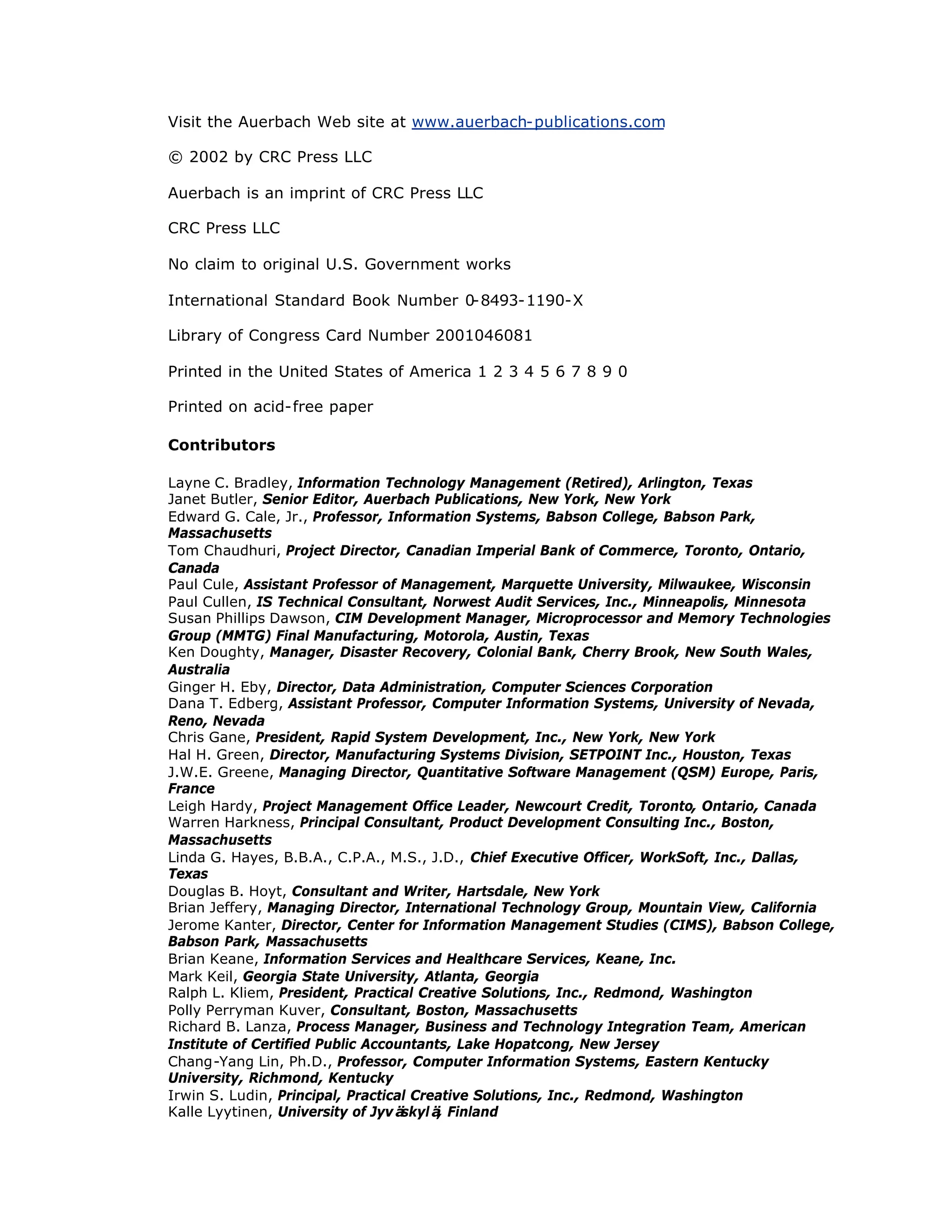 Visit the Auerbach Web site at www.auerbach-publications.com
© 2002 by CRC Press LLC
Auerbach is an imprint of CRC Press LLC
CRC Press LLC
No claim to original U.S. Government works
International Standard Book Number 0-8493-1190-X
Library of Congress Card Number 2001046081
Printed in the United States of America 1 2 3 4 5 6 7 8 9 0
Printed on acid-free paper
Contributors
Layne C. Bradley, Information Technology Management (Retired), Arlington, Texas
Janet Butler, Senior Editor, Auerbach Publications, New York, New York
Edward G. Cale, Jr., Professor, Information Systems, Babson College, Babson Park,
Massachusetts
Tom Chaudhuri, Project Director, Canadian Imperial Bank of Commerce, Toronto, Ontario,
Canada
Paul Cule, Assistant Professor of Management, Marquette University, Milwaukee, Wisconsin
Paul Cullen, IS Technical Consultant, Norwest Audit Services, Inc., Minneapolis, Minnesota
Susan Phillips Dawson, CIM Development Manager, Microprocessor and Memory Technologies
Group (MMTG) Final Manufacturing, Motorola, Austin, Texas
Ken Doughty, Manager, Disaster Recovery, Colonial Bank, Cherry Brook, New South Wales,
Australia
Ginger H. Eby, Director, Data Administration, Computer Sciences Corporation
Dana T. Edberg, Assistant Professor, Computer Information Systems, University of Nevada,
Reno, Nevada
Chris Gane, President, Rapid System Development, Inc., New York, New York
Hal H. Green, Director, Manufacturing Systems Division, SETPOINT Inc., Houston, Texas
J.W.E. Greene, Managing Director, Quantitative Software Management (QSM) Europe, Paris,
France
Leigh Hardy, Project Management Office Leader, Newcourt Credit, Toronto, Ontario, Canada
Warren Harkness, Principal Consultant, Product Development Consulting Inc., Boston,
Massachusetts
Linda G. Hayes, B.B.A., C.P.A., M.S., J.D., Chief Executive Officer, WorkSoft, Inc., Dallas,
Texas
Douglas B. Hoyt, Consultant and Writer, Hartsdale, New York
Brian Jeffery, Managing Director, International Technology Group, Mountain View, California
Jerome Kanter, Director, Center for Information Management Studies (CIMS), Babson College,
Babson Park, Massachusetts
Brian Keane, Information Services and Healthcare Services, Keane, Inc.
Mark Keil, Georgia State University, Atlanta, Georgia
Ralph L. Kliem, President, Practical Creative Solutions, Inc., Redmond, Washington
Polly Perryman Kuver, Consultant, Boston, Massachusetts
Richard B. Lanza, Process Manager, Business and Technology Integration Team, American
Institute of Certified Public Accountants, Lake Hopatcong, New Jersey
Chang-Yang Lin, Ph.D., Professor, Computer Information Systems, Eastern Kentucky
University, Richmond, Kentucky
Irwin S. Ludin, Principal, Practical Creative Solutions, Inc., Redmond, Washington
Kalle Lyytinen, University of Jyvä
skylä
, Finland
 
