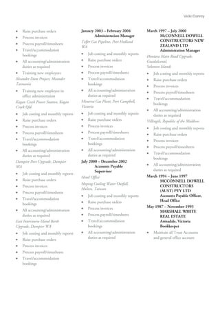 Vicki Conroy
• Raise purchase orders
• Process invoices
• Process payroll/timesheets
• Travel/accommodation
bookings
• All accounting/administration
duties as required
• Training new employees
Meander Dam Project, Meander
Tasmania
• Training new employee in
office administration
Kogan Creek Power Station, Kogan
Creek Qld
• Job costing and monthly reports
• Raise purchase orders
• Process invoices
• Process payroll/timesheets
• Travel/accommodation
bookings
• All accounting/administration
duties as required
Dampier Port Upgrade, Dampier
WA
• Job costing and monthly reports
• Raise purchase orders
• Process invoices
• Process payroll/timesheets
• Travel/accommodation
bookings
• All accounting/administration
duties as required
East Intercourse Island Berth
Upgrade, Dampier WA
• Job costing and monthly reports
• Raise purchase orders
• Process invoices
• Process payroll/timesheets
• Travel/accommodation
bookings
January 2003 – February 2004
Administration Manager
Telfer Gas Pipeline, Port Hedland
WA
• Job costing and monthly reports
• Raise purchase orders
• Process invoices
• Process payroll/timesheets
• Travel/accommodation
bookings
• All accounting/administration
duties as required
Minerva Gas Plant, Port Campbell,
Victoria
• Job costing and monthly reports
• Raise purchase orders
• Process invoices
• Process payroll/timesheets
• Travel/accommodation
bookings
• All accounting/administration
duties as required
July 2000 – December 2002
Accounts Payable
Supervisor
Head Office
Hoping Cooling Water Outfall,
Hulien, Taiwan
• Job costing and monthly reports
• Raise purchase orders
• Process invoices
• Process payroll/timesheets
• Travel/accommodation
bookings
• All accounting/administration
duties as required
March 1997 – July 2000
McCONNELL DOWELL
CONSTRUCTORS NEW
ZEALAND LTD
Administration Manager
Honiara Main Road Upgrade,
Guadalcanal,
Solomon Islands
• Job costing and monthly reports
• Raise purchase orders
• Process invoices
• Process payroll/timesheets
• Travel/accommodation
bookings
• All accounting/administration
duties as required
Villingili, Republic of the Maldives
• Job costing and monthly reports
• Raise purchase orders
• Process invoices
• Process payroll/timesheets
• Travel/accommodation
bookings
• All accounting/administration
duties as required
March 1994 – June 1997
MCCONNELL DOWELL
CONSTRUCTORS
(AUST) PTY LTD
Accounts Payable Officer,
Head Office
May 1987 – November 1993
MARSHALL WHITE
REAL ESTATE
Armadale, Victoria
Bookkeeper
• Maintain all Trust Accounts
and general office account
 