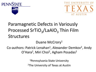 Paramagnetic Defects in Variously
Processed SrTiO3/LaAlO3 Thin Film
Structures
Duane McCrory1
Co-authors: Patrick Lenahan1, Alexander Demkov2, Andy
O’Hara2, Miri Choi2, Agham Posadas2
1Pennsylvania State University
2The University of Texas at Austin
 