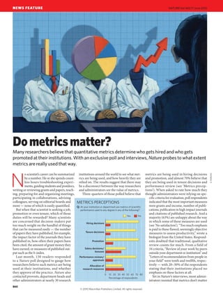 NEWS FEATURE NATURE|Many researchers believe that quantitative metrics determine who gets hired and who gets 
promoted at their institutions. With an exclusive poll and interviews, Nature probes to what extent 
metrics are really used that way. 
METRICS PERCEPTIONS 
At your institution or department are metrics of scientific 
performance used to any degree in any of the following? 
0 10 20 30 40 50 60 70 80 
Hiring decisions 
Tenure decisions 
Promotion 
Salary decisions/ 
bonuses 
Performance reviews/ 
appraisals 
Allocation of 
research resources 
Yes No 
Percentage of respondents 
Q: 
No scientist’s career can be summarized 
by a number. He or she spends count-less 
hours troubleshooting experi-ments, 
guiding students and postdocs, 
writing or reviewing grants and papers, teach-ing, 
preparing for and organizing meetings, 
participating in collaborations, advising 
colleagues, serving on editorial boards and 
more — none of which is easily quantified. 
But when that scientist is seeking a job, 
promotion or even tenure, which of those 
duties will be rewarded? Many scientists 
are concerned that decision-makers put 
too much weight on the handful of things 
that can be measured easily — the number 
of papers they have published, for example, 
the impact factor of the journals they have 
published in, how often their papers have 
been cited, the amount of grant money they 
have earned, or measures of published out-put 
such as the h-index. 
Last month, 150 readers responded 
to a Nature poll designed to gauge how 
researchers believe such metrics are being 
used at their institutions, and whether 
they approve of the practice. Nature also 
contacted provosts, department heads and 
other administrators at nearly 30 research 
institutions around the world to see what met-rics 
are being used, and how heavily they are 
relied on. The results suggest that there may 
be a disconnect between the way researchers 
and administrators see the value of metrics. 
Three-quarters of those polled believe that 
metrics are being used in hiring decisions 
and promotion, and almost 70% believe that 
they are being used in tenure decisions and 
performance review (see ‘Metrics percep-tions’). 
When asked to rate how much they 
thought administrators were relying on spe-cific 
criteria for evaluation, poll respondents 
indicated that the most important measures 
were grants and income, number of publi-cations, 
publication in high impact journals 
and citations of published research. And a 
majority (63%) are unhappy about the way 
in which some of these measures are used 
(see ‘No satisfaction’). “Too much emphasis 
is paid to these flawed, seemingly objective 
measures to assess productivity,” wrote a 
biologist from the United States. Respond-ents 
doubted that traditional, qualitative 
review counts for much. From a field of 
34 criteria, “Review of your work by peers 
outside your department or institution” and 
“Letters of recommendation from people in 
your field” were tenth and twelfth, respec-tively 
— with 20–30% of the respondents 
stating that their institutions placed no 
emphasis on these factors at all. 
Yet in Nature’s interviews, most admin-istrators 
insisted that metrics don’t matter 
Do metrics matter? 
d. parkins 
860 
Vol 465|17 June 2010 
© 2010 Macmillan Publishers Limited. All rights reserved 
 