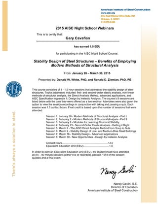 2015 AISC Night School Webinars
This is to certify that:
Gary Cavafian
has earned 1.0 EEU
for participating in the AISC Night School Course:
Stability Design of Steel Structures – Benefits of Employing
Modern Methods of Structural Analysis
From January 26 – March 30, 2015
Presented by: Donald W. White, PhD, and Ronald D. Ziemian, PhD, PE
This course consisted of 8 - 1.5 hour sessions that addressed the stability design of steel
structures. Topics addressed included: first- and second-order elastic analysis, non-linear
methods of structural analysis, the Direct Analysis Method, advanced applications, and
AISC Specification Appendix 1: Design by Inelastic Analysis. The course’s 8 sessions are
listed below with the date they were offered as a live webinar. Attendees were also given the
option to view the session recordings in conjunction with taking and passing a quiz. Each
session was 1.5 contact hours. Final credit is based upon the number of sessions that were
attended.
Session 1: January 26 - Modern Methods of Structural Analysis - Part I
Session 2: February 2 - Modern Methods of Structural Analysis - Part II
Session 3: February 9 - Modules for Learning Structural Stability
Session 4: February 23 - Second-Order Elastic Analysis - Getting it Right
Session 5: March 2 - The AISC Direct Analysis Method from Soup to Nuts
Session 6: March 9 - Stability Design of Low- and Medium-Rise Steel Buildings
Session 7: March 16 - Stability Design - Advanced Applications
Session 8: March 30 - New Opportunities - Design by Inelastic Analysis
Contact hours................................................................12.0
Equivalent Education Unit (EEU)....................................1.0
In order to earn an Equivalent Education Unit (EEU), the student must have attended
all (8) – 90 minute sessions (either live or recorded), passed 7 of 8 of the session
quizzes and a final exam.
 
Nancy Gavlin, S.E.
Director of Education
American Institute of Steel Construction
 