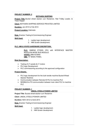 PROJECT NUMBER: 2
BOTHARA SHIPPING
Project Title: Bucket wheel stacker cum Reclaimer, Rail Trolley Loader, &
Track Hopper
Client: BOTHARA SHIPPING SERVICE PRIVATED LIMITED
Duration: Jan 2014 to Feb 2014
Project Location: Kakinada
Role: Erection Testing & Commissioning Engineer
Skill Used:
1. Ladder logic development.
2. HMI Screen development.
PLC, HMI & VVVFD HARDWARE DISCRIPTION:
PLC: SIMENS ET200S CPU with INTERFACE MASTER
MODULE& MODE BUS MODULE
VVVFD: ABB ACS850
HMI: 10” BASIC PANEL
Role Description:
 Testing of LT panels & LT motors
 PLC logic Development.
 PLC commissioning according to the approved configuration
Project Details:
 PLC logic development for the bulk handle machine Bucket Wheel
Stacker Reclimer.
 Communication between Remote IO PLC to machine PLC
 MODBUS to FO communication between main client PLC to machine
PLC
PROJECT NUMBER: 1
JINDAL STEELS POWER LIMITED
Project Title: Bucket wheel stacker cum Reclaimer
Client: JINDAL STEELS POWER LIMITED
Duration: NOV 2012 to AUG 2013
Role: Erection Testing & Commissioning Engineer
Skill Used:
1. Ladder logic development.
2. HMI Screen development.
 