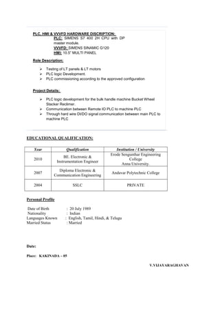 PLC, HMI & VVVFD HARDWARE DISCRIPTION:
PLC: SIMENS S7 400 2H CPU with DP
master module.
VVVFD: SIMENS SINAMIC G120
HMI: 10.5” MULTI PANEL
Role Description:
 Testing of LT panels & LT motors
 PLC logic Development.
 PLC commissioning according to the approved configuration
Project Details:
 PLC logic development for the bulk handle machine Bucket Wheel
Stacker Reclimer.
 Communication between Remote IO PLC to machine PLC
 Through hard wire DI/DO signal communication between main PLC to
machine PLC
EDUCATIONAL QUALIFICATION:
Personal Profile
Date of Birth : 20 July 1989
Nationality : Indian
Languages Known : English, Tamil, Hindi, & Telugu
Married Status : Married
Date:
Place: KAKINADA – 05
V.VIJAYARAGHAVAN
Year Qualification Institution / University
2010
BE. Electronic &
Instrumentation Engineer
Erode Sengunthar Engineering
College
Anna University.
2007
Diploma Electronic &
Communication Engineering
Andavar Polytechnic College
2004 SSLC PRIVATE
 
