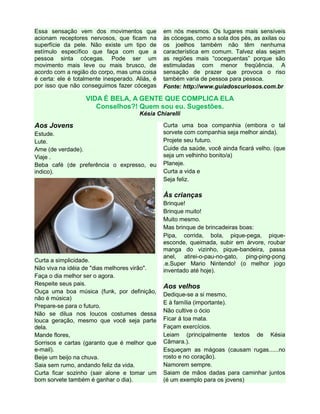 Essa sensação vem dos movimentos que
acionam receptores nervosos, que ficam na
superfície da pele. Não existe um tipo de
estímulo específico que faça com que a
pessoa sinta cócegas. Pode ser um
movimento mais leve ou mais brusco, de
acordo com a região do corpo, mas uma coisa
é certa: ele é totalmente inesperado. Aliás, é
por isso que não conseguimos fazer cócegas

em nós mesmos. Os lugares mais sensíveis
às cócegas, como a sola dos pés, as axilas ou
os joelhos também não têm nenhuma
característica em comum. Talvez elas sejam
as regiões mais “coceguentas” porque são
estimuladas com menor freqüência. A
sensação de prazer que provoca o riso
também varia de pessoa para pessoa.
Fonte: http://www.guiadoscuriosos.com.br

VIDA É BELA, A GENTE QUE COMPLICA ELA
Conselhos?! Quem sou eu. Sugestões.
Késia Chiarelli

Aos Jovens
Estude.
Lute.
Ame (de verdade).
Viaje .
Beba café (de preferência o expresso, eu
indico).

Curta uma boa companhia (embora o tal
sorvete com companhia seja melhor ainda).
Projete seu futuro.
Cuide da saúde, você ainda ficará velho. (que
seja um velhinho bonito/a)
Planeje.
Curta a vida e
Seja feliz.

Às crianças

Curta a simplicidade.
Não viva na idéia de "dias melhores virão".
Faça o dia melhor ser o agora.
Respeite seus pais.
Ouça uma boa música (funk, por definição,
não é música)
Prepare-se para o futuro.
Não se dilua nos loucos costumes dessa
louca geração, mesmo que você seja parte
dela.
Mande flores,
Sorrisos e cartas (garanto que é melhor que
e-mail).
Beije um beijo na chuva.
Saia sem rumo, andando feliz da vida.
Curta ficar sozinho (sair alone e tomar um
bom sorvete também é ganhar o dia).

Brinque!
Brinque muito!
Muito mesmo.
Mas brinque de brincadeiras boas:
Pipa, corrida, bola, pique-pega, piqueesconde, queimada, subir em árvore, roubar
manga do vizinho, pique-bandeira, passa
anel, atirei-o-pau-no-gato, ping-ping-pong
.e.Super Mario Nintendo! (o melhor jogo
inventado até hoje).

Aos velhos
Dedique-se a si mesmo,
E à família (importante).
Não cultive o ócio
Ficar á toa mata.
Façam exercícios.
Leiam (principalmente textos de Késia
Câmara.).
Esqueçam as mágoas (causam rugas......no
rosto e no coração).
Namorem sempre.
Saiam de mãos dadas para caminhar juntos
(é um exemplo para os jovens)

 