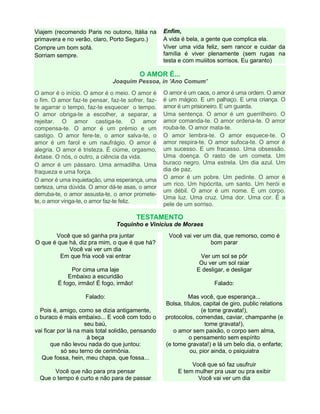 Viajem (recomendo Paris no outono, Itália na
primavera e no verão, claro, Porto Seguro.)
Compre um bom sofá.
Sorriam sempre.

Enfim,
A vida é bela, a gente que complica ela.
Viver uma vida feliz, sem rancor e cuidar da
família é viver plenamente (sem rugas na
testa e com muiiitos sorrisos. Eu garanto)

O AMOR É...
Joaquim Pessoa, in 'Ano Comum'
O amor é o início. O amor é o meio. O amor é
o fim. O amor faz-te pensar, faz-te sofrer, fazte agarrar o tempo, faz-te esquecer o tempo.
O amor obriga-te a escolher, a separar, a
rejeitar. O amor castiga-te. O amor
compensa-te. O amor é um prémio e um
castigo. O amor fere-te, o amor salva-te, o
amor é um farol e um naufrágio. O amor é
alegria. O amor é tristeza. É ciúme, orgasmo,
êxtase. O nós, o outro, a ciência da vida.
O amor é um pássaro. Uma armadilha. Uma
fraqueza e uma força.
O amor é uma inquietação, uma esperança, uma
certeza, uma dúvida. O amor dá-te asas, o amor
derruba-te, o amor assusta-te, o amor prometete, o amor vinga-te, o amor faz-te feliz.

O amor é um caos, o amor é uma ordem. O amor
é um mágico. E um palhaço. E uma criança. O
amor é um prisioneiro. E um guarda.
Uma sentença. O amor é um guerrilheiro. O
amor comanda-te. O amor ordena-te. O amor
rouba-te. O amor mata-te.
O amor lembra-te. O amor esquece-te. O
amor respira-te. O amor sufoca-te. O amor é
um sucesso. E um fracasso. Uma obsessão.
Uma doença. O rasto de um cometa. Um
buraco negro. Uma estrela. Um dia azul. Um
dia de paz.
O amor é um pobre. Um pedinte. O amor é
um rico. Um hipócrita, um santo. Um herói e
um débil. O amor é um nome. É um corpo.
Uma luz. Uma cruz. Uma dor. Uma cor. É a
pele de um sorriso.

TESTAMENTO
Toquinho e Vinicius de Moraes
Você que só ganha pra juntar
O que é que há, diz pra mim, o que é que há?
Você vai ver um dia
Em que fria você vai entrar
Por cima uma laje
Embaixo a escuridão
É fogo, irmão! É fogo, irmão!
Falado:
Pois é, amigo, como se dizia antigamente,
o buraco é mais embaixo... E você com todo o
seu baú,
vai ficar por lá na mais total solidão, pensando
à beça
que não levou nada do que juntou:
só seu terno de cerimônia.
Que fossa, hein, meu chapa, que fossa...
Você que não para pra pensar
Que o tempo é curto e não para de passar

Você vai ver um dia, que remorso, como é
bom parar
Ver um sol se pôr
Ou ver um sol raiar
E desligar, e desligar
Falado:
Mas você, que esperança...
Bolsa, títulos, capital de giro, public relations
(e tome gravata!),
protocolos, comendas, caviar, champanhe (e
tome gravata!),
o amor sem paixão, o corpo sem alma,
o pensamento sem espírito
(e tome gravata!) e lá um belo dia, o enfarte;
ou, pior ainda, o psiquiatra
Você que só faz usufruir
E tem mulher pra usar ou pra exibir
Você vai ver um dia

 