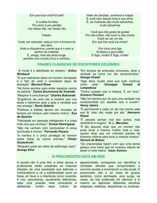 Em que toca você foi bulir!
A mulher foi feita
Pro amor e pro perdão
Cai nessa não, cai nessa não
Falado:
Você, por exemplo, está aí com a boneca do
seu lado,
linda e chiquérrima, crente que é o amo e
senhor do material.
É, amigo, mas ela anda longe,
perdida num mundo lírico e confuso,

cheio de canções, aventura e magia.
E você nem sequer toca a sua alma.
É, as mulheres são muito estranhas,
muito estranhas
Você que não gosta de gostar
Pra não sofrer, não sorrir e não chorar
Você vai ver um dia
Em que fria você vai entrar!
Por cima uma laje
Embaixo a escuridão
É fogo, irmão! É fogo, irmão!

FRASES CLÁSSICAS DE ESCRITORES CÉLEBRES
“A moral é a debilidade do cérebro.” Arthur
Rimbaud
“O que realmente deixa um homem lisonjeado
é o fato de você o considerar digno de
adulação.” Bernard Shaw
“Há livros escritos para evitar espaços vazios
na estante.” Carlos Drummond de Andrade
“Respirar é uma doença!” Charles Bukowski
“Engolimos de uma vez a mentira que nos
adula e bebemos gota a gota a verdade que
nos amarga.” Denis Diderot
“Políticos e fraldas devem ser trocados de
tempos em tempos pelo mesmo motivo.” Eça
de Queiróz
“Felicidade em pessoas inteligentes é a coisa
mais rara que conheço.” Ernest Hemingway
“Não me venham com conclusões! A única
conclusão é morrer.” Fernando Pessoa
“A mentira é o único privilégio do homem
sobre todos os outros animais.” Fiódor
Dostoiévski
“Ninguém pode ser sábio de estômago vazio.”
George Eliot

“Em tempos de embustes universais, dizer a
verdade se torna um ato revolucionário.”
George Orwell
“Algo deve mudar para que tudo continue
como
está.”
Giuseppe
Tomasi
di
Lampedusa
“Tenha cuidado com a tristeza. É um vício.”
Gustave Flaubert
“Não há mentira pior do que uma verdade mal
compreendida por aqueles que a ouvem.”
Henry James
“É permissível a cada um de nós morrer pela
sua fé, mas não matar por ela.” Hermann
Hesse
“É pecado pensar mal dos outros, mas
raramente é engano.” H. L. Mencken
“É tão absurdo dizer que um homem não
pode amar a mesma mulher toda a vida,
quanto dizer que um violinista precisa de
diversos violinos para tocar a mesma música.”
Honoré de Balzac
“Os criacionistas fazem com que uma teoria
pareça uma coisa que se inventou depois de
beber a noite inteira.” Isaac Asimov

O PRECONCEITO ESTÁ EM NÓS
A escola não é uma ilha, e entre alunos e
professores estão presentes as mesmas
relações de uma sociedade que estimula o
individualismo e vê a solidariedade como se
fosse um favor e a tolerância como covardia.
A nós, educadores, usualmente defensivos,
cabe uma posição mais consciente e
deliberada
contra
essa
cultura
de

agressividade, começando por identificar e
combater atitudes que comprometem o
convívio escolar e envenenam a vida social. O
preconceito não é só coisa de grupos
sectários, como skinheads, pois surge, às
vezes, da tola pretensão de valorizar a si
mesmo ao depreciar diferentes escolhas
religiosas, estéticas, desportivas ou musicais.

 