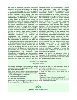 Ele pode se manifestar, às vezes, disfarçado
de humor, como na humilhação – ou bullying
– de um estudante por seu sotaque regional
ou pela forma como se veste. Uma escola que
admite posturas como essas, por não
reconhecer seu potencial destrutivo, abre
caminho para discriminações de etnia, idade,
origem, gênero e classe. Muitas formas de
intolerância resultam de visões e superstições
presentes nas relações familiares e afetivas e
de valores disseminados na sociedade. Em
oposição a isso, a escola deve estimular
crianças e jovens a identificá-las em piadas,
notícias, torcidas esportivas, filmes de ação e
novelas e discutir suas origens sociais e
históricas. A atividade é adequada a
diferentes disciplinas. As práticas de
segregação
por
condições
de
vida,
preferências ou deficiências também podem
ser identificadas e debatidas por meio da
dramatização de reações possíveis de jovens
e de educadores diante da imagem de um
trabalhador urbano saindo imundo de um
bueiro ou do sorriso bondoso de uma criança
com síndrome de Down. Ao mostrar como os
preconceitos são usualmente reforçados por
constrangimentos
ou
revelados
pela
intolerância, em situações que demandariam
compreensão e solidariedade, questionam-se
atitudes de professores na sala de aula, por
exemplo, ao tratar com alunos que têm

diferentes ritmos de aprendizagem. É difícil
não discriminar, pois, ao generalizar
experiências pessoais, já prejulgamos. Mais
complicado ainda é reconhecer como
desfiguramos traços de caráter e sentimentos
pessoais ao descrever quem estranhamos. Ao
nos referirmos a jovens da escola privada
como patricinhas e aos da escola pública
como pivetes, por exemplo, estamos
revelando nossa própria grosseria e
insensibilidade pelo simples uso desses
termos – e é bom ter consciência disso. Os
julgamentos preconceituosos, no entanto,
nem sempre são definitivos, assim como as
afirmações científicas. O que parecia bem
compreendido há alguns anos, como a
constituição e a expansão do Universo, hoje
apresenta vários pontos obscuros. Por isso,
valorizar a variedade de culturas, o
questionamento dos saberes e a necessidade
do contraditório é o que devemos fazer sem
propagar outro mito, o da neutralidade
absoluta. A escola é um espaço de
diversidade privilegiado para aprender a
resolver conflitos e saborear a graça do
convívio com a diferença. É assim que ela
combate os preconceitos.
Autor: Luis Carlos de Menezes, físico e
educador da Universidade de São Paulo, vê
os preconceitos como adversários da cultura
em geral e da ciência em particular.

A PIADA DA SEMANA
Briga de Galos
Um turista a passeio pelo interior de Minas
quis assistir a uma briga de galo e não resistiu
em fazer uma apostinha.
Mas, como não era bobo e não conhecia nada
de galos, perguntou a um caipira do seu lado:
- Qual dos dois galos, ai é o Bom?
O caipira rapinho respondeu:
- O bom, é o Galo Vermeio.
Então com a informacão, o homem apostou
todo o seu dinheiro no Galo Vermelho...

Começou a luta e o galo vermelho levou a
maior surra e perdeu feio.
Revoltado o apostador foi ter com o caipira:
- Você não falou que o Galo bom era o
vermelho?
- Falei sim.
- Mas ele levou a maior surra e perdeu!!!
- Eu te falei, que o Galo bom era o vermeio
mas, o marvado é o preto!

oOo
Acessar: www.r2cpress.com.br

 