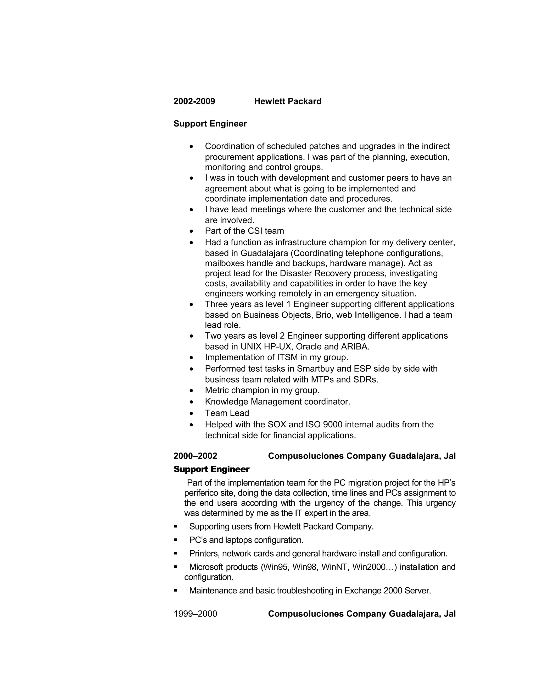 2002-2009 Hewlett Packard
Support Engineer
• Coordination of scheduled patches and upgrades in the indirect
procurement applications. I was part of the planning, execution,
monitoring and control groups.
• I was in touch with development and customer peers to have an
agreement about what is going to be implemented and
coordinate implementation date and procedures.
• I have lead meetings where the customer and the technical side
are involved.
• Part of the CSI team
• Had a function as infrastructure champion for my delivery center,
based in Guadalajara (Coordinating telephone configurations,
mailboxes handle and backups, hardware manage). Act as
project lead for the Disaster Recovery process, investigating
costs, availability and capabilities in order to have the key
engineers working remotely in an emergency situation.
• Three years as level 1 Engineer supporting different applications
based on Business Objects, Brio, web Intelligence. I had a team
lead role.
• Two years as level 2 Engineer supporting different applications
based in UNIX HP-UX, Oracle and ARIBA.
• Implementation of ITSM in my group.
• Performed test tasks in Smartbuy and ESP side by side with
business team related with MTPs and SDRs.
• Metric champion in my group.
• Knowledge Management coordinator.
• Team Lead
• Helped with the SOX and ISO 9000 internal audits from the
technical side for financial applications.
2000–2002 Compusoluciones Company Guadalajara, Jal
Support Engineer
Part of the implementation team for the PC migration project for the HP’s
periferico site, doing the data collection, time lines and PCs assignment to
the end users according with the urgency of the change. This urgency
was determined by me as the IT expert in the area.
 Supporting users from Hewlett Packard Company.
 PC’s and laptops configuration.
 Printers, network cards and general hardware install and configuration.
 Microsoft products (Win95, Win98, WinNT, Win2000…) installation and
configuration.
 Maintenance and basic troubleshooting in Exchange 2000 Server.
1999–2000 Compusoluciones Company Guadalajara, Jal
 