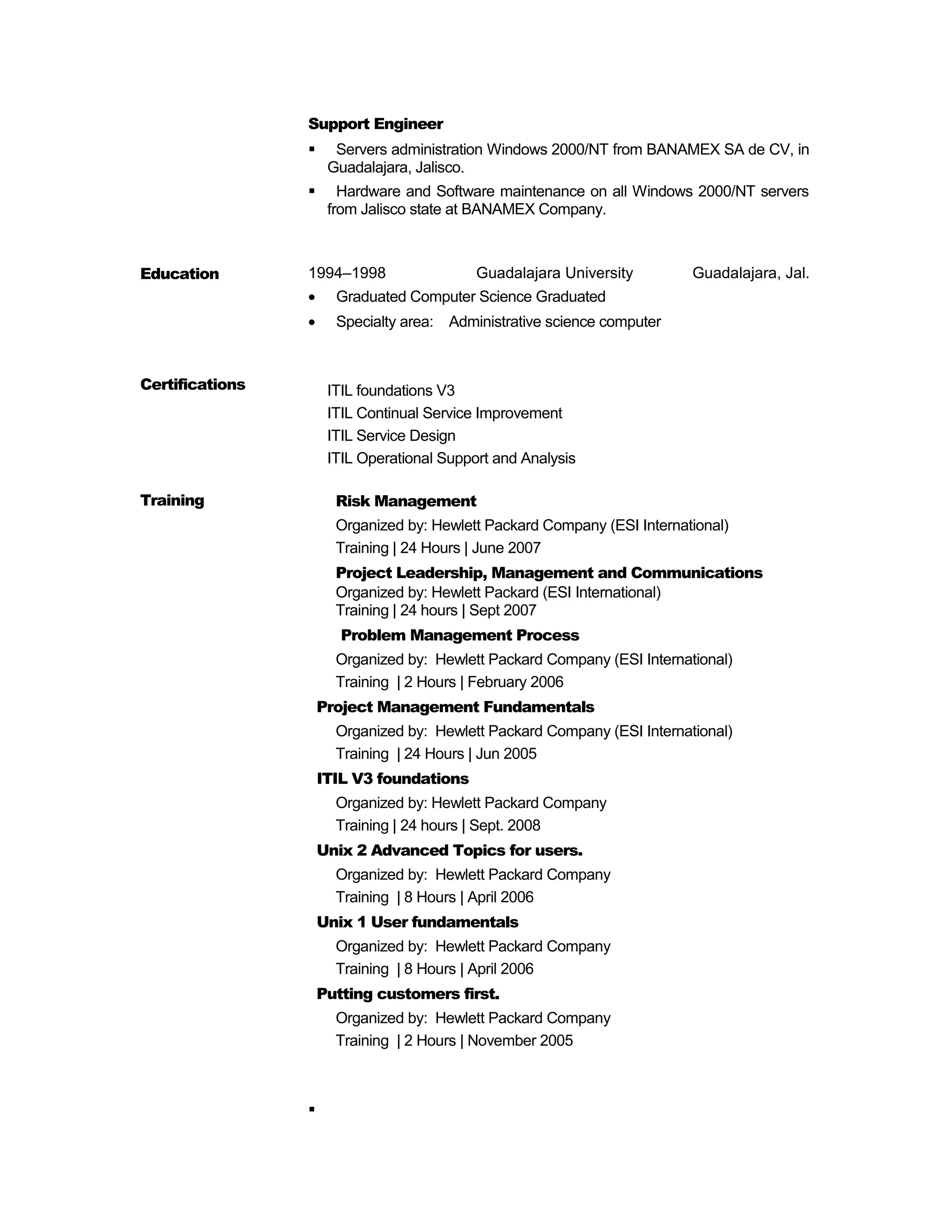 Support Engineer
 Servers administration Windows 2000/NT from BANAMEX SA de CV, in
Guadalajara, Jalisco.
 Hardware and Software maintenance on all Windows 2000/NT servers
from Jalisco state at BANAMEX Company.
Education
Certifications
1994–1998 Guadalajara University Guadalajara, Jal.
• Graduated Computer Science Graduated
• Specialty area: Administrative science computer
ITIL foundations V3
ITIL Continual Service Improvement
ITIL Service Design
ITIL Operational Support and Analysis
Training Risk Management
Organized by: Hewlett Packard Company (ESI International)
Training | 24 Hours | June 2007
Project Leadership, Management and Communications
Organized by: Hewlett Packard (ESI International)
Training | 24 hours | Sept 2007
Problem Management Process
Organized by: Hewlett Packard Company (ESI International)
Training | 2 Hours | February 2006
Project Management Fundamentals
Organized by: Hewlett Packard Company (ESI International)
Training | 24 Hours | Jun 2005
ITIL V3 foundations
Organized by: Hewlett Packard Company
Training | 24 hours | Sept. 2008
Unix 2 Advanced Topics for users.
Organized by: Hewlett Packard Company
Training | 8 Hours | April 2006
Unix 1 User fundamentals
Organized by: Hewlett Packard Company
Training | 8 Hours | April 2006
Putting customers first.
Organized by: Hewlett Packard Company
Training | 2 Hours | November 2005

 