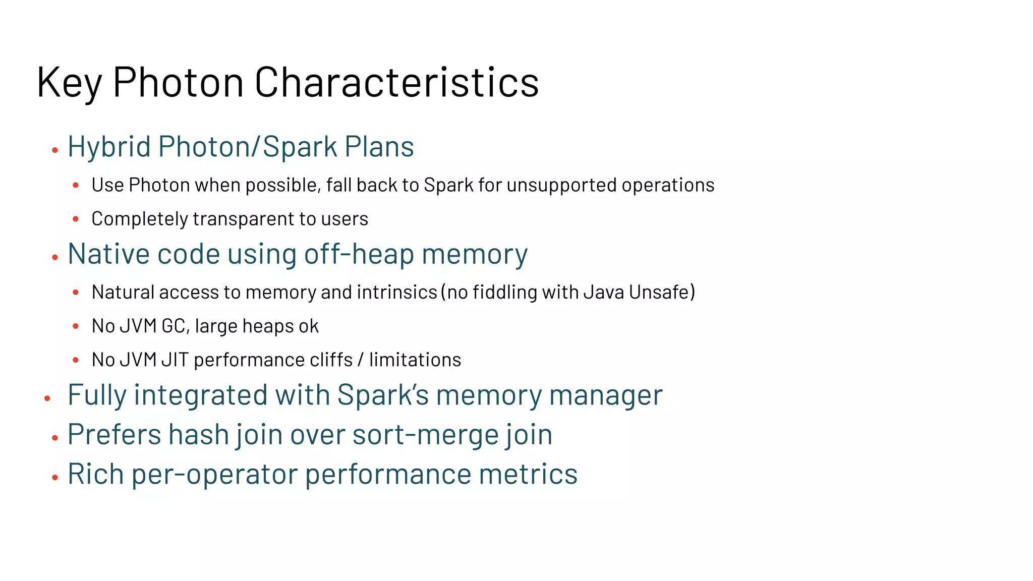 • Hybrid Photon/Spark Plans
• Use Photon when possible, fall back to Spark for unsupported operations
• Completely transparent to users
• Native code using off-heap memory
• Natural access to memory and intrinsics (no ﬁddling with Java Unsafe)
• No JVM GC, large heaps ok
• No JVM JIT performance cliffs / limitations
• Fully integrated with Spark’s memory manager
• Prefers hash join over sort-merge join
• Rich per-operator performance metrics
Key Photon Characteristics
 