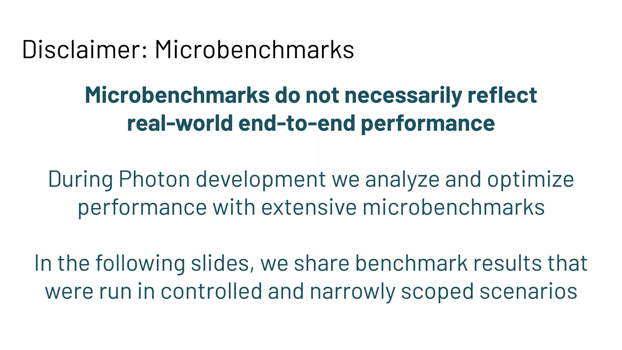 Disclaimer: Microbenchmarks
Microbenchmarks do not necessarily reﬂect
real-world end-to-end performance
During Photon development we analyze and optimize
performance with extensive microbenchmarks
In the following slides, we share benchmark results that
were run in controlled and narrowly scoped scenarios
 